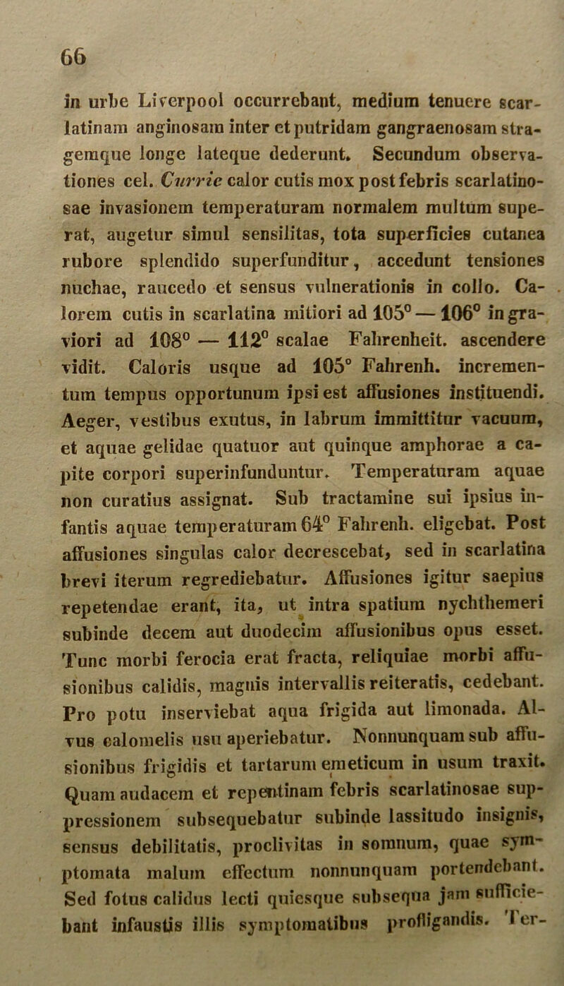 in urbe Liverpool occurrebant, medium tenuere scar- latinam anginosam inter et putridam gangraenosam stra- gemque longe lateque dederunt. Secundum observa- tiones cel. Cnrrie calor cutis mox post febris scarlatino- sae invasionem temperaturam normalem multum supe- rat, augetur simul sensilitas, tota superficies cutanea rubore splendido superfunditur, accedunt tensiones nuchae, raucedo et sensus vulnerationis in collo. Ca- lorem cutis in scarlatina mitiori ad 105° — 106° in gra- viori ad 108° — 112° scalae Falirenheit. ascendere vidit. Caloris usque ad 105° Fahrenh. incremen- tum tempus opportunum ipsi est affusiones instituendi. Aeger, vestibus exutus, in labrum immittitur vacuum, et aquae gelidae quatuor aut quinque amphorae a ca- pite corpori superinfunduntur. Temperaturam aquae non curatius assignat. Sub tractamine sui ipsius in- fantis aquae temperaturam 64° Fahrenh. eligebat. Post affusiones singulas calor decrescebat, sed in scarlatina brevi iterum regrediebatur. Affusiones igitur saepius repetendae erant, ita, ut intra spatium nychthemeri subinde decem aut duodecim affusionibus opus esset. Tunc morbi ferocia erat fracta, reliquiae morbi affu- sionibus calidis, magnis intervallis reiteratis, cedebant. Pro potu inserviebat aqua frigida aut limonada. Al- vus calomelis usu aperiebatur. Nonnunquam sub affu- sionibus frigidis et tartarum emeticum in usum traxit. Quam audacem et repentinam febris scarlatinosae sup- pressionem subsequebatur subinde lassitudo insignis, sensus debilitatis, proclivitas in somnum, quae sym- ptomata malum effectum nonnunquam portendebant. Sed fotus calidus lecti quiesque subsequa jam sufficie- bant infaustis illis symptomatibus profligandis. I er-