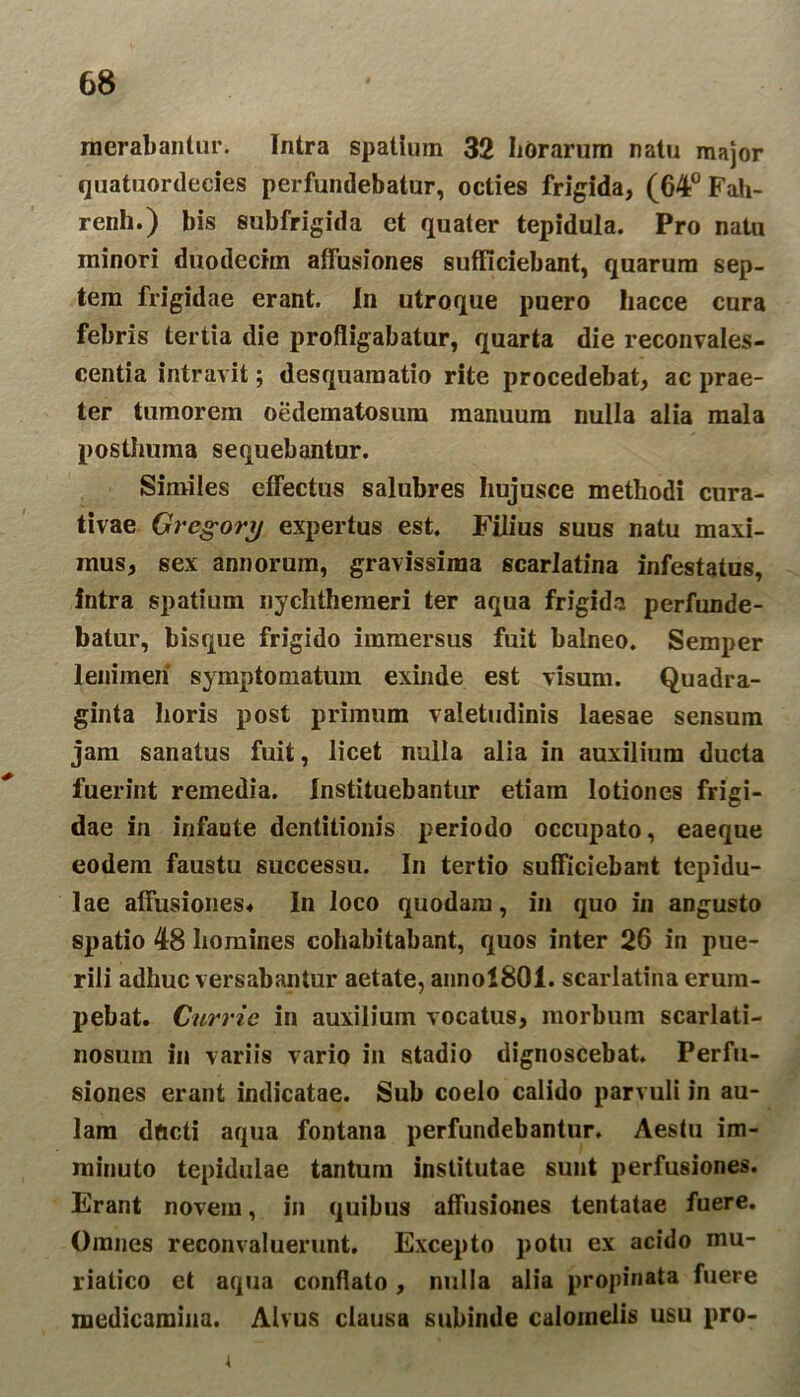 morabantur. Intra spatium 32 horarum natu major quatuordecies perfundebatur, octies frigida, (64° Fah- renh.) bis subfrigida ct quater tepidula. Pro natu minori duodecim affusiones sufficiebant, quarum sep- tem frigidae erant. In utroque puero hacce cura febris tertia die profligabatur, quarta die reconvales- centia intravit; desquamatio rite procedebat, ac prae- ter tumorem oedematosum manuum nulla alia mala posthuma sequebantur. Similes effectus salubres hujusce methodi cura- tivae Gregory expertus est. Filius suus natu maxi- mus, sex annorum, gravissima scarlatina infestatus, intra spatium nychtheraeri ter aqua frigida perfunde- batur, bisque frigido immersus fuit balneo. Semper lenimen symptomatum exinde est visum. Quadra- ginta horis post primum valetudinis laesae sensum jam sanatus fuit, licet nulla alia in auxilium ducta fuerint remedia. Instituebantur etiam lotiones frigi- dae in infaute dentitionis periodo occupato, eaeque eodem faustu successu. In tertio sufficiebant tepidu- lae affusiones* In loco quodam, in quo in angusto spatio 48 homines cohabitabant, quos inter 26 in pue- rili adhuc versabantur aetate, anno!801. scarlatina erum- pebat. Currie in auxilium vocatus, morbum scarlati- nosum in variis vario in stadio dignoscebat. Perfu- siones erant indicatae. Sub coelo calido parvuli in au- lam dficti aqua fontana perfundebantur. Aestu im- minuto tepidulae tantum institutae sunt perfusiones. Erant novem, in quibus affusiones tentatae fuere. Omnes reconvaluerunt. Excepto potu ex acido mu- riatico et aqua conflato, nulla alia propinata fuere medicamina. Alvus clausa subinde calomelis usu pro-