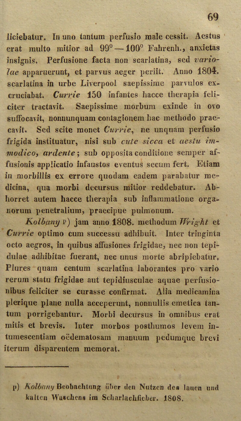 liciebatur. In uno tantum perfusio male cessit* Aestus ' erat multo mitior ad 99° —100° Fahrenh., anxietas insignis* Perfusione facta non scarlatina, sed vario- lae apparuerunt, et parvus aeger periit. Anno 1804. scarlatina in urbe Liverpool saepissime parvulos ex- cruciabat. Ciirrie 150 infantes hacce therapia feli- citer tractavit. Saepissime morbum exinde in ovo suffocavit, nonnunquam contagionem hac methodo prae- cavit. Sed scite monet Currie, ne unquam perfusio frigida instituatur, nisi sub cute sicca et aestu im- modico, ardente; sub opposita conditione semper af- fusionis applicatio infaustos eventus secum fert. Etiam in morbillis ex errore quodam eadem parabatur me- dicina, qua morbi decursus mitior reddebatur. Ab- horret autem hacce therapia sub inflammatione orga- norum penetralium, praecipue pulmonum. Kolbany p) jam anno 1808. methodum Jfright et Currie optimo cum successu adhibuit. Inter tringinta octo aegros, in quibus affusiones frigidae, nec non tepi- dulae adhibitae fuerant, nec unus morte abripiebatur» Plur.es quam centum scarlatina laborantes pro vario rerum statu frigidae aut tepidiusculae aquae perfusio- nibus feliciter se curasse confirmat. Alia medicamina plerique plane nulla acceperunt, nonnullis emetica tan- tum porrigebantur. Morbi decursus in omnibus erat mitis et brevis. Inter morbos posthumos levem in- tumescentiam oedematosain manuum pedumque brevi iterum disparentem memorat. p) Kolbany Beobachtung liber ilen Nutzen des laucn mid kaltcn Wusciicns im Scliarlachficber. 1808.