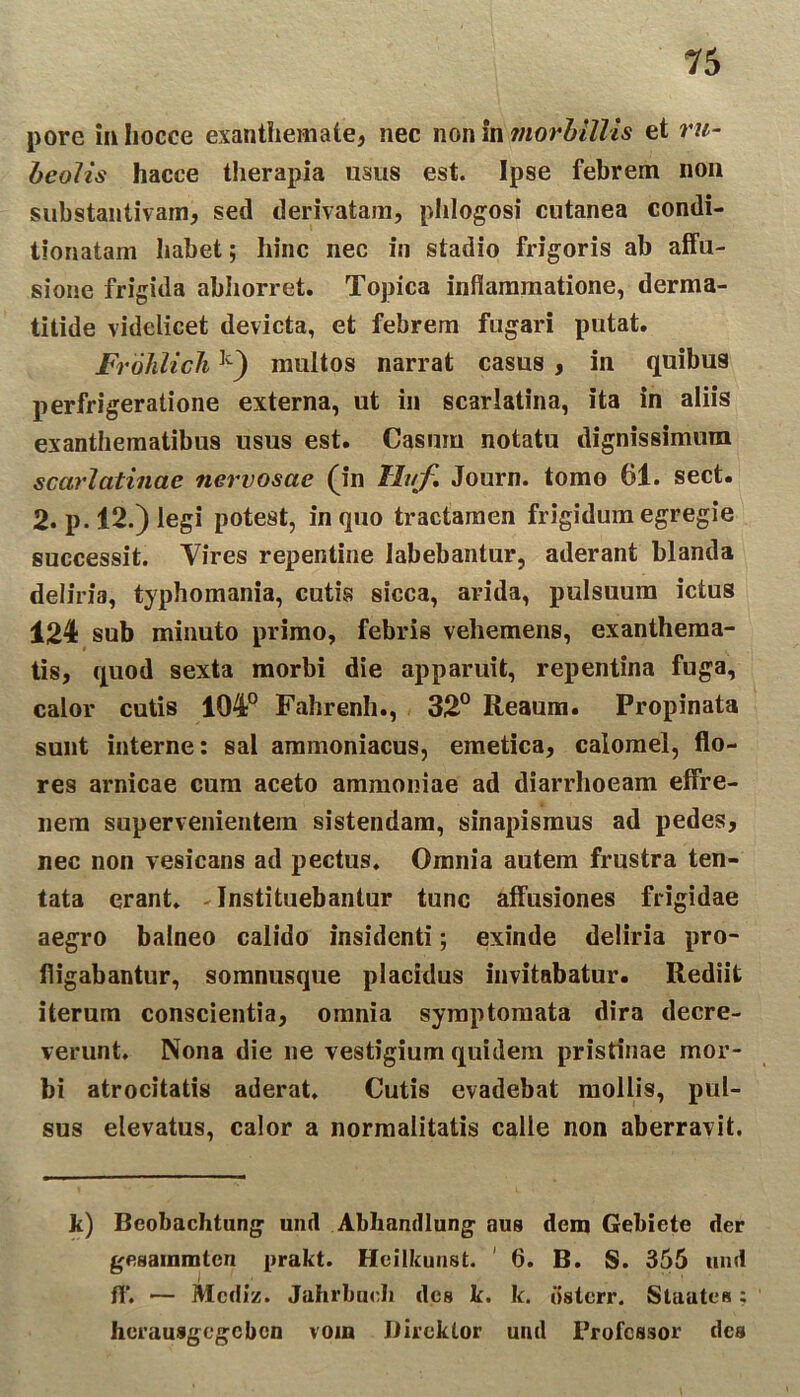 15 pore in Iiocce exanthemate, nec non in morbillis et ru- heolis hacce therapia usus est. Ipse febrem non substantivam, sed derivatam, phlogosi cutanea condi- tionatam habet; hinc nec in stadio frigoris ab affu- sione frigida abhorret. Topica inflammatione, derma- titide videlicet devicta, et febrem fugari putat. Frohlich]i) multos narrat casus , in quibus perfrigeratione externa, ut in scarlatina, ita in aliis exanthematibus usus est. Casum notatu dignissimum scarlatinae nervosae (in Hirf. Journ. tomo 61. sect. 2. p. 12.) legi potest, in quo tractamen frigidum egregie successit. Vires repentine Iabebantur, aderant blanda deliria, typhomania, cutis sicca, arida, pulsuum ictus 124 sub minuto primo, febris vehemens, exanthema- tis, quod sexta morbi die apparuit, repentina fuga, calor cutis 104° Fahrenh., 32° Reaum. Propinata sunt interne: sal ammoniacus, emetica, calomel, flo- res arnicae cum aceto ammoniae ad diarrhoeam effre- nem supervenientem sistendam, sinapismus ad pedes, nec non vesicans ad pectus. Omnia autem frustra ten- tata erant. -Instituebantur tunc affusiones frigidae aegro balneo calido insidenti; exinde deliria pro- fligabantur, somnusque placidus invitabatur. Rediit iterum conscientia, omnia symptomata dira decre- verunt. Nona die ne vestigium quidem pristinae mor- bi atrocitatis aderat. Cutis evadebat mollis, pul- sus elevatus, calor a normalitatis calle non aberravit. k) Bcobachtung und Abhandlung aus dem Gebiete der gesainmtcn prakt. Heilkunst. 6. B. S. 355 und fl*. — Mcdiz. Juhrbucli des k. k. iislerr. Staatea: hcrausgegcbcn vom Dircktor und Professor des