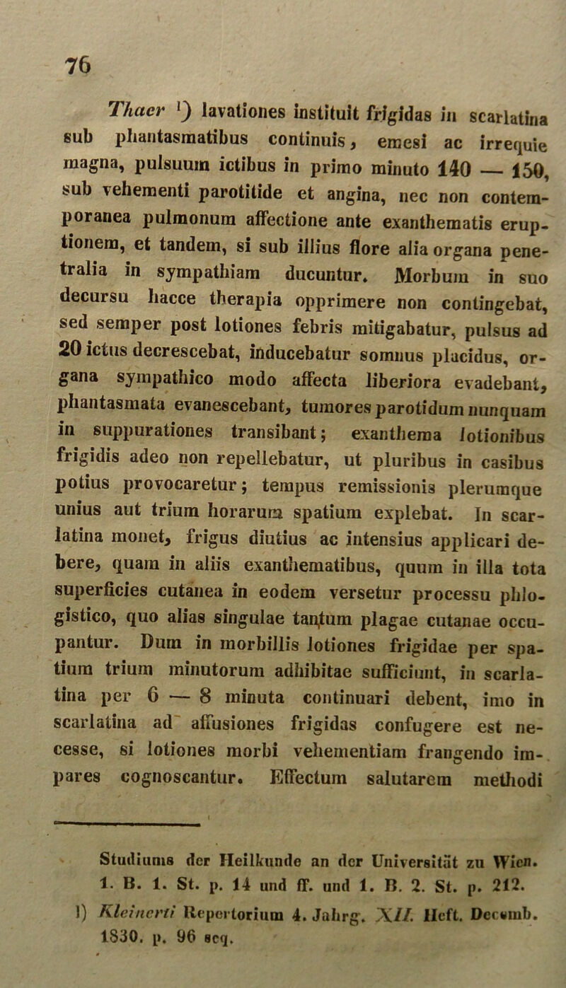 1 luter * l) lavationes instituit frigidas in scarlatina sub phantasmatibus continuis, emesi ac irrequie magna, pulsuum ictibus in primo minuto 140 150, sub vehementi parotitide et angina, nec non contem- poranea pulmonum affectione ante exanthematis erup- tionem, et tandem, si sub illius flore alia organa pene- tralia in sympathiam ducuntur. Morbum in suo decursu liacce therapia opprimere non contingebat, sed semper post lotiones febris mitigabatur, pulsus ad 20 ictus decrescebat, inducebatur somnus placidus, or- gana sympathico modo affecta liberiora evadebant, phantasmata evanescebant, tumores parotidum nunquam in suppurationes transibant; exanthema lotionibus frigidis adeo non repellebatur, ut pluribus in casibus potius provocaretur; tempus remissionis plerumque unius aut trium horarum spatium explebat. In scar- latina monet, frigus diutius ac intensius applicari de- bere, quam in aliis exanthematibus, quum in illa tota superficies cutanea in eodem versetur processu phlo- gistico, quo alias singulae tan,tum plagae cutanae occu- pantur. Dura in morbillis lotiones frigidae per spa- tium trium minutorum adhibitae sufficiunt, in scarla- tina per 6 — 8 minuta continuari debent, imo in scarlatina ad affusiones frigidas confugere est ne- cesse, si lotiones morbi vehementiam frangendo im- pares cognoscantur. Effectum salutarem methodi Studiunts der Heilkunde an der Universitat zu Wicn. 1. B. 1. St. p. 14 und ff. and 1. B. 2. St. p. 212. 1) Kleincrti Repertorium 4. Jahrg. Xi/. lleft. Dcctmib. 1830. p. 96 scq.