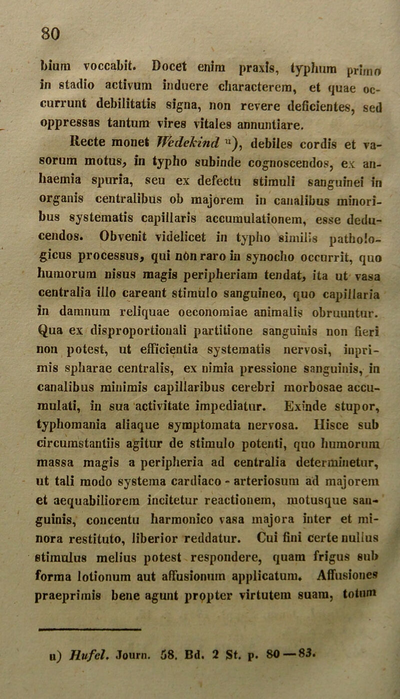 bium voccabit. Docet enim praxis, typhum primo in stadio activum induere characterem, et quae oc- currunt debilitatis signa, non revere deficientes, sed oppressas tantum vires vitales annuntiare. Recte monet Wedelcind u), debiles cordis et va- sorum motus, in typho subinde cognoscendos, ex an- liaemia spuria, seu ex defectu stimuli sanguinei in organis centralibus ob majorem in canalibus minori- bus systematis capillaris accumulationem, esse dedu- cendos. Obvenit videlicet in typho similis patholo- gicus processus, qui nOn raro in synocho occurrit, quo humorum nisus magis peripheriam tendat, ita ut vasa centralia illo careant stimulo sanguineo, quo capillaria in damnum reliquae oeconomiae animalis obruuntur. Qua ex disproportionali partitione sanguiuis non fieri non potest, ut efficientia systematis nervosi, inpri- mis spharae centralis, ex nimia pressione sanguinis, in canalibus minimis capillaribus cerebri morbosae accu- mulati, in sua activitate impediatur. Exinde stupor, typhomania aliaque symptomata nervosa. Hisce sub circumstantiis agitur de stimulo potenti, quo humorum massa magis a peripheria ad centralia determinetur, ut tali modo systema cardiaco - arteriosum ad majorem et aequabiliorem incitetur reactionem, motusque san- guinis, concentu harmonico vasa majora inter et mi- nora restituto, liberior reddatur. Cui fini certe nulius stimulus melius potest respondere, quam frigus sub forma lotionum aut affusionum applicatum. Affusiones praeprimis bene agunt propter virtutem suam, totum