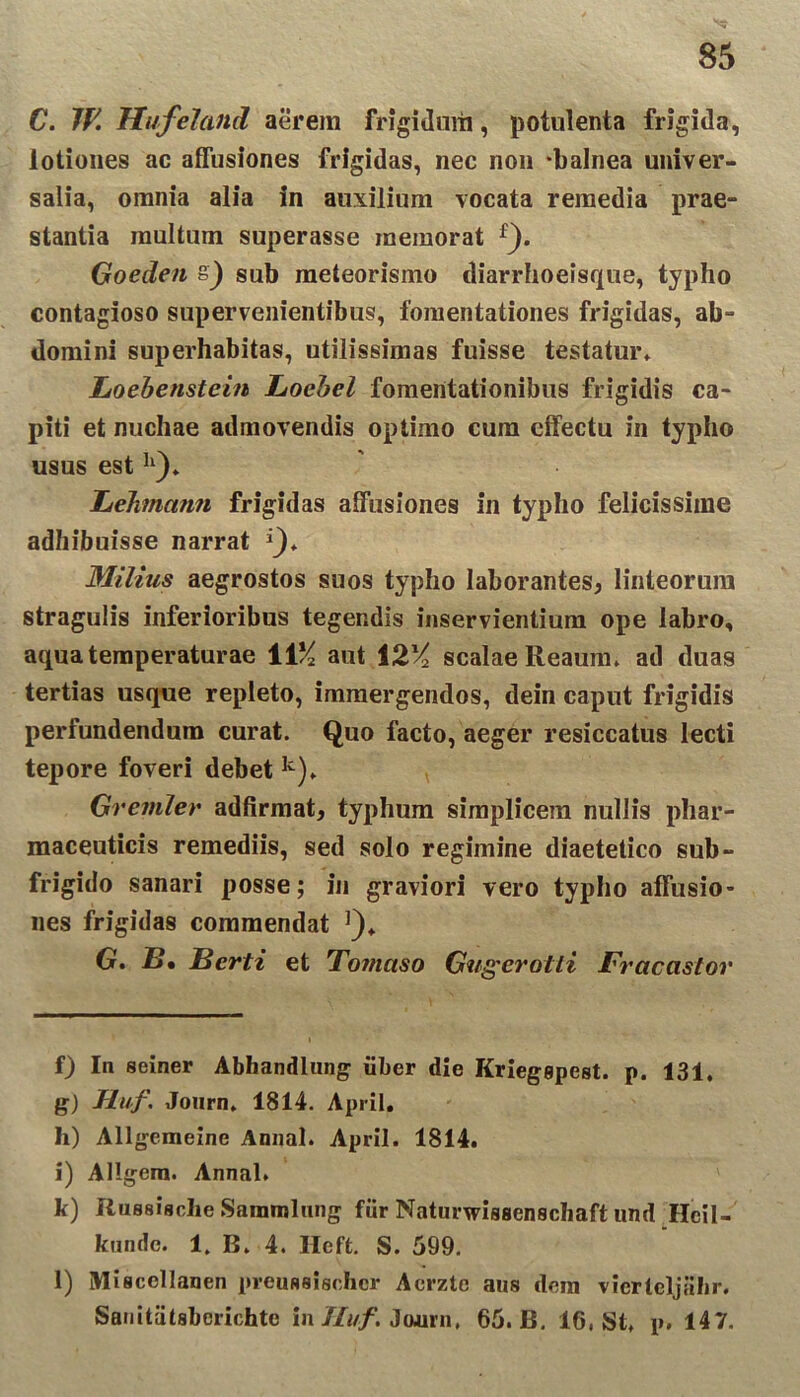 C. 7fi Hufeland aerem frigidum, potulenta frigida, lotiones ac affusiones frigidas, nec non ‘balnea univer- salia, omnia alia in auxilium vocata remedia prae- stantia multum superasse memorat f). Goeden s} sub meteorismo diarrhoeisque, typho contagioso supervenientibus, fomentationes frigidas, ab- domini superhabitas, utilissimas fuisse testatur» Loebenstein Locbel fomentationibus frigidis ca- piti et nuchae admovendis optimo cum effectu in typho usus est h). hehmcimi frigidas affusiones in typho felicissime adhibuisse narrat *)♦ Milius aegrostos suos typho laborantes, linteorum stragulis inferioribus tegendis inservientium ope labro, aqua temperaturae 11% aut 12% scalae Reaum. ad duas tertias usque repleto, immergendos, dein caput frigidis perfundendum curat. Quo facto, aeger resiccatus lecti tepore foveri debet k). Greniler adfirmat, typhum simplicem nullis phar- maceuticis remediis, sed solo regimine diaetetico sub- frigido sanari posse; in graviori vero typho affusio- nes frigidas commendat ]), G. £»• Berti et To?nctso Giigerotti Fracastor f) In seiner Abhandlung iiber die Kriegspest. p. 131, g) Huf. Journ, 1814. Apiil, h) Allgemeine Annal. April. 1814. i) Allgem. Annal. k) Russische Sammlung fiir Naturwisscnschaft und Hcil- kunde. 1, B. 4. Ileft. S. 599. l) Miscellanen preussischcr Acrzte aus dem vierteljalir. Sauitatsbcrichte in Tluf. Journ, 65. B. 16, St» p. 147.