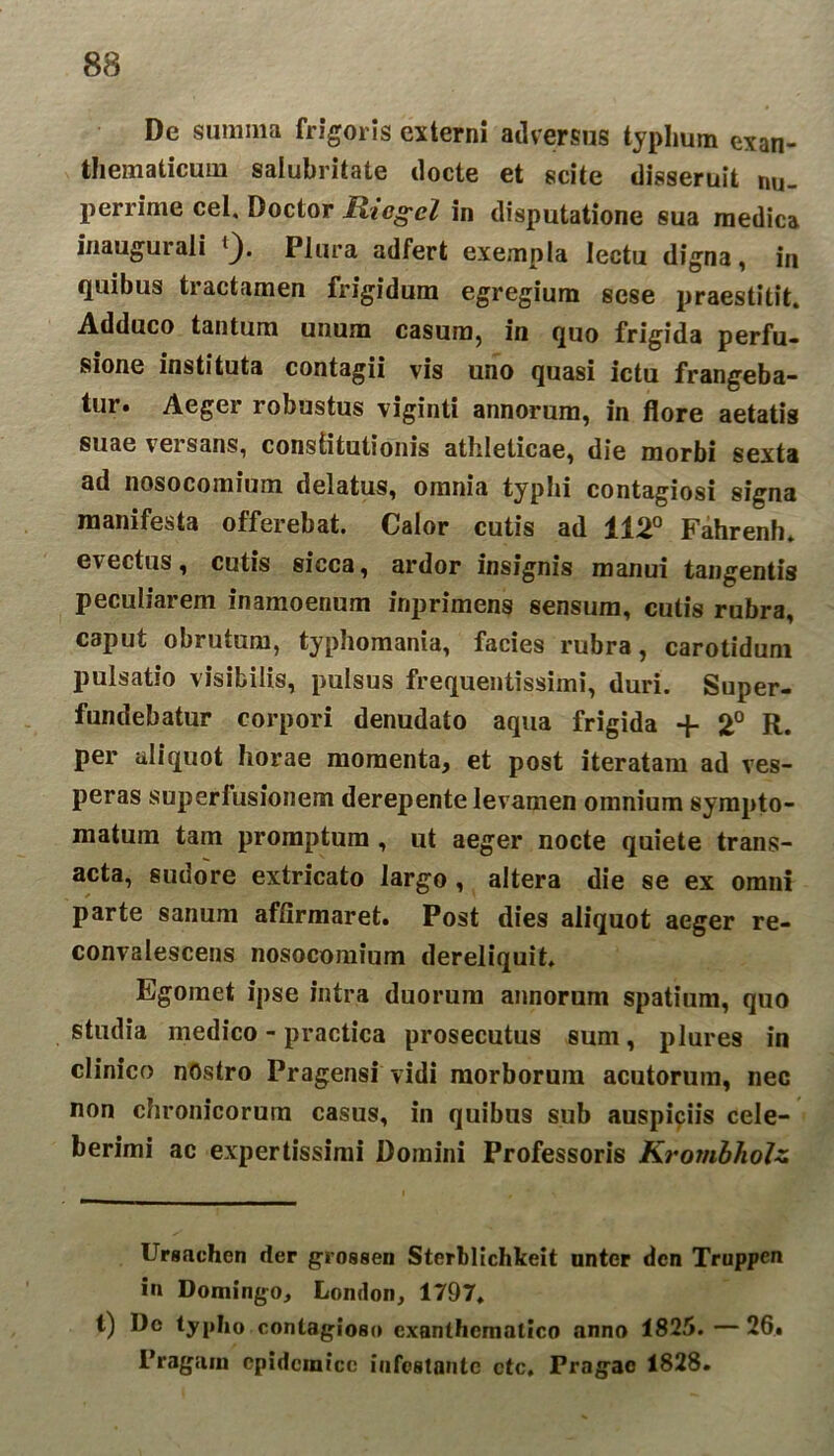 Dc summa frigoris externi adversus typhum exan- thematicum salubritate docte et scite disseruit nu- perrime cel, Doctor Ricgcl in disputatione sua medica inaugurati ^). Plura adfert exempla lectu digna, in quibus tractamen frigidum egregium sese praestitit. Adduco tantum unum casum, in quo frigida perfu- sione instituta contagii vis uno quasi ictu frangeba- tur. Aeger robustus viginti annorum, in flore aetatis suae veisans, constitutionis athleticae, die morbi sexta ad nosocomium delatus, omnia typhi contagiosi signa manifesta offerebat. Calor cutis ad 112° Fahrenh. evectus, cutis sicca, ardor insignis manui tangentis peculiarem inamoenum inprimens sensum, cutis rubra, caput obrutum, typhomania, facies rubra, carotidum pulsatio visibilis, pulsus frequentissimi, duri. Super- fundebatur corpori denudato aqua frigida + 2° R. per aliquot horae momenta, et post iteratam ad ves- peras superfusionem derepente levamen omnium sympto- matum tam promptum , ut aeger nocte quiete trans- acta, sudore extricato largo, altera die se ex omni parte sanum affirmaret. Post dies aliquot aeger re- convalescens nosocomium dereliquit. Egoraet ipse intra duorum annorum spatium, quo studia medico - practica prosecutus sum, plures in clinico nostro Pragensi vidi morborum acutorum, nec non chronicorum casus, in quibus sub auspiciis cele- berimi ac expertissimi Domini Professoris KrombhoJz Ursachcn der grossen Sterhlichkeit nntcr dcn Truppcn in Domingo, London, 1797. t) Dc typho contagioso exanthematico anno 1825.—26. 1’ragam epidemice infestante ctc. Fragac 1828.