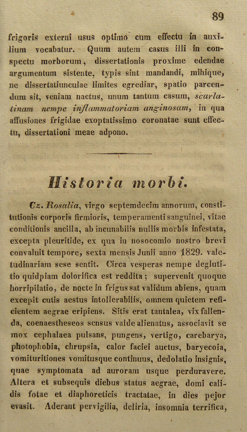 frigoris externi usus optimo cum effectu in auxi- lium vocabatur. Quum autem casus illi in con- spectu morborum, dissertationis proxime edendae argumentum sistente, typis sint mandandi, mihique, ne dissertatiunculae limites egrediar, spatio parcen- dum sit, veniam nactus, unum tantum casum, scarla- tinam nempe inflammatoriam anginosatn, in qua affusiones frigidae exoptatissimo coronatae sunt effec- tu, dissertationi meae adpono. Historia morbi. Cz. Rosalia, virgo septemdecim annorum, consti- tutionis corporis firmioris, temperamenti sanguinei, vitae conditionis ancilla, ab incunabilis nullis morbis infestata, excepta pleuritide, ex qua in nosocomio nostro brevi convaluit tempore, sexta mensis Junii anno 1829. vale- tudinariam sese sentit. Circa vesperas nempe degluti- tio quidpiam dolorifica est reddita; supervenit quoque horripilatio, de nocte in frigus sat validum abiens, quam excepit cutis aestus intollerabilis, omnem quietem refi- cientem aegrae eripiens. Sitis erat tantalea, vix fallen- da, coenaestheseos sensus valde alienatus, associavit se mox cephalaea pulsans, pungens, vertigo, carebarya, photopbobia, chrupsia, calor faciei auctus, baryecoia, vomituritiones vomitusque continuus, dedolatio insignis, quae symptomata ad auroram usque perduravere. Altera et subsequis diebus status aegrae, domi cali- dis fotae et diaphoreticis tractatae, in dies pejor evasit. Aderant pervigilia, deliria, insomnia terrifica,