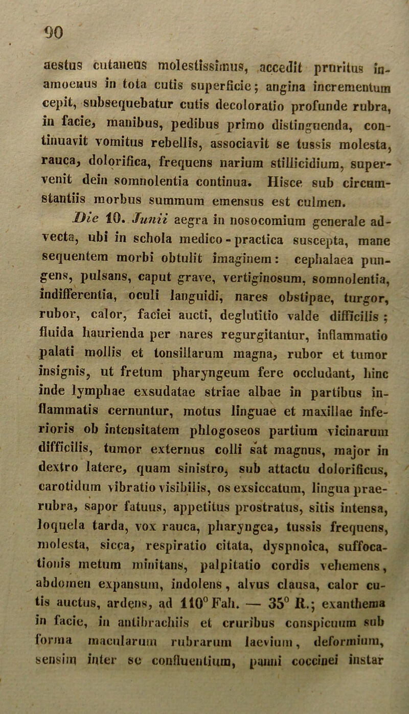 aestus cutaneus molestissimus, accedit pruritus in- amoenus in tota cutis superficie; angina incrementum cepit, subsequebatur cutis decoloratio profunde rubra, in facie, manibus, pedibus primo distinguenda, con- tinuavit vomitus rebellis, associavit se tussis molesta, rauca, dolorifica, frequens narium stillicidium, super- venit dein somnolentia continua. Hisce sub circum- stantiis morbus summum emensus est culmen. Dic 10. Junii aegra in nosocomium generale ad- vecta, ubi in schola medico - practica suscepta, mane sequentem morbi obtulit imaginem: cephalaea pun- gens, pulsans, caput grave, vertiginosum, somnolentia, indifferentia, oculi languidi, nares obstipae, turgor, rubor, calor, faciei aucti, deglutitio valde difficilis ; fluida haurienda per nares regurgitantur, inflammatio palati mollis et tonsillarum magna, rubor et tumor insignis, ut fretum pharyngeum fere occludant, Hinc inde lymphae exsudatae striae albae in partibus in- flammatis cernuntur, motus linguae et maxillae infe- rioris ob intensitatem phlogoseos partium vicinarum difficilis, tumor externus colli sat magnus, major in dextro latere, quam sinistro, sub attactu dolorificus, carotidum vibratio visibilis, os exsiccatum, lingua prae- rubra, sapor fatuus, appetitus prostratus, sitis intensa, loquela tarda, vox rauca, pharyngea, tussis frequens, molesta, sicca, respiratio citata, dyspnoica, suffoca- tionis metum minitans, palpitatio cordis vehemens, abdmnen expansum, indolens , alvus clausa, calor cu- tis auctus, ardens, ad 110°Fah. — 35° R.; exanthema in facie, iu antibrachiis et cruribus conspicuum sub forma macularum rubrarum laevium, deformium, sensim infer se confluentium, panni coccinei instar