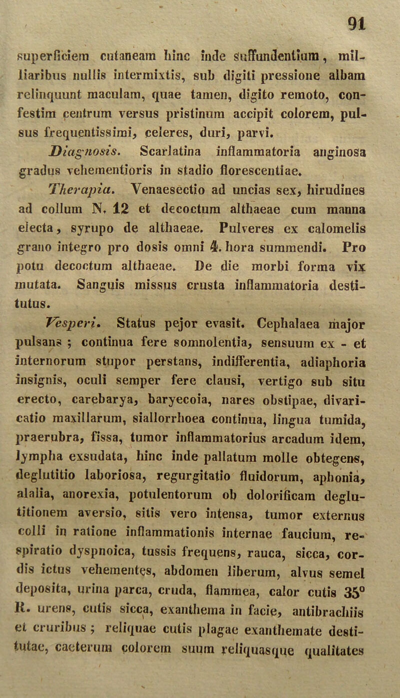 superficiem cutaneam hinc inde Suffundentium, mil- liaribus nullis intermixtis, sub digiti pressione albam relinquunt maculam, quae tamen, digito remoto, con- festim centrum versus pristinum accipit colorem, pul- sus frequentissimi, celeres, duri, parvi. Diagnosis. Scarlatina inflammatoria anginosa gradus vehementioris in stadio florescentiae. Therapia. Yenaesectio ad uncias sex, hirudines ad collum N, 12 et decoctum althaeae cum manna electa, syrupo de althaeae. Pulveres ex calomelis grano integro pro dosis omni 4. hora summendi. Pro potu decoctum althaeae. De die morbi forma vix mutata. Sanguis missus crusta inflammatoria desti- tutus. Vesperi. Status pejor evasit. Cephalaea major pulsans ; continua fere somnolentia, sensuum ex - et internorum stupor perstans, indifferentia, adiaphoria insignis, oculi semper fere clausi, vertigo sub situ erecto, carebarya, baryecoia, nares obstipae, divari- catio maxillarum, siallorrhoea continua, lingua tumida, praerubra, fissa, tumor inflammatorius arcadum idem, lympha exsudata, hinc inde pallatum molle obtegens, deglutitio laboriosa, regurgitatio fluidorum, aphonia, alalia, anorexia, potulentorum ob dolorificam deglu- titionem aversio, sitis vero intensa, tumor externus colli in ratione inflammationis internae faucium, re- spiratio dyspnoica, tussis frequens, rauca, sicca, cor- dis ictus vehementes, abdomen liberum, alvus semel deposita, urina parca, cruda, flammea, calor cutis 35° K. urens, cutis sicca, exanthema in facie, antibrachiis et cruribus ; reliquae cutis plagae exanthemate desti- tutae, caeterum colorem suum yeliquasque qualitates