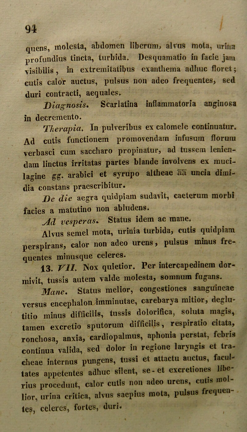 quens, molesta, abdomen libernm, alvos mota, urina profundius tincta, turbida, Desquamatio in facie jam visibilis , in extremitatibus exanthema adhuc floret; cutis calor auctus, pulsus non adeo frequentes, sed duri contracti, aequales. Diagnosis» Scarlatina inflammatoria anginosa in decremento. Therapia. In pulveribus ex calomele continuatur. Ad cutis functionem promovendam infusum florum verbasci cum saccharo propinatur, ad tussem lenien- dam linctus irritatas partes blande involvens ex muci- lagine gg. arabici et syrupo altheae aa uncia dimi- dia constans praescribitur. De die aeisra quidpiam sudavit, caeterum morbi facies a matutino non abludens. Ad vesperas. Status idem ac mane. Alvus semel mota, urinia turbida, cutis quidpiam perspirans, calor non adeo urens, pulsus minus fre- quentes minusque celeres. 13. Vll. Nox quietior. Per intercapedinem dor- mivit, tussis autem valde molesta, somnum fugans. Mane. Status melior, congestiones sanguineae versus encephalon imminutae, carebarya mitior, deglu- titio minus difficilis, tussis dolorifica, soluta magis, tamen excretio sputorum difficilis, respiratio citata, roncliosa, anxia, cardiopalmus, aphonia perstat, febris continua valida, sed dolor in regione laryngis et tra- cheae internus pungens, tussi et attactu auctus, facul- tates appetentes adhuc silent, se-et excretiones libe- rius procedunt, calor cutis non adeo urens, cutis m lior, urina critica, alnis saepius mota, pulsus frcqucn- les, celeres, fortes, duri.