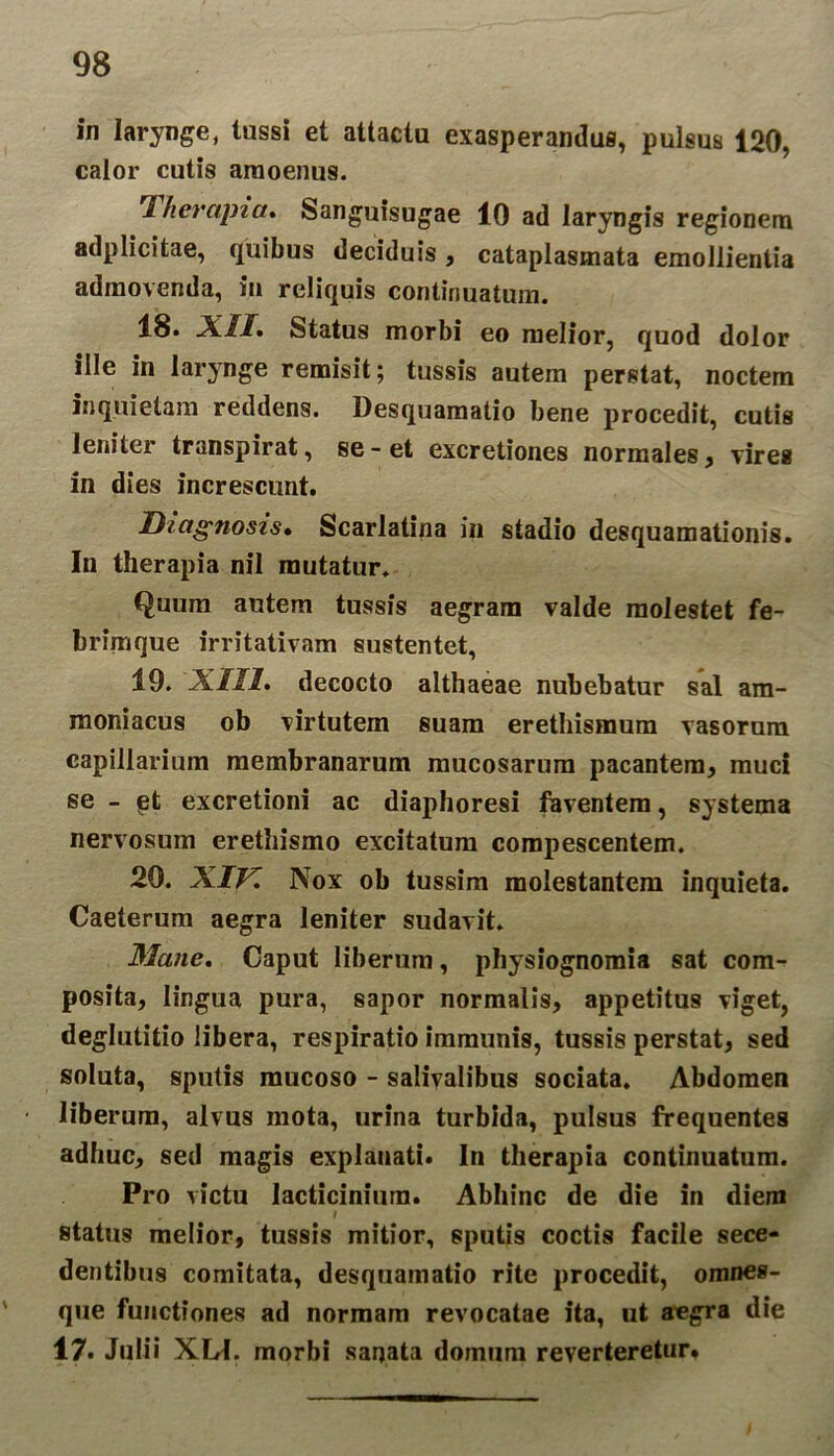 in larynge, tussi et attactu exasperandus, pulsus 120, calor cutis amoenus. 'Therapia* Sanguisugae 10 ad laryngis regionem adplicitae, quibus deciduis, cataplasmata emollientia admovenda, in reliquis continuatum. 18. XII. Status morbi eo melior, quod dolor ille in larynge remisit; tussis autem perstat, noctem inquietam reddens. Desquamatio bene procedit, cutis leniter transpirat, se-et excretiones normales, vires in dies increscunt. Diagnosis. Scarlatina in stadio desquamationis. In therapia nil mutatur. Quum autem tussis aegram valde molestet fe- brimque irritativam sustentet, 19. XIII. decocto althaeae nubebatur sal am- moniacus ob virtutem suam erethisraum vasorum capillarium membranarum mucosarum pacantem, muci se - pt excretioni ac diaphoresi faventem, systema nervosum erethismo excitatum compescentem. 20. XIV. Nox ob tussim molestantem inquieta. Caeterum aegra leniter sudavit. Mane. Caput liberum, physiognomia sat com- posita, lingua pura, sapor normalis, appetitus viget, deglutitio libera, respiratio immunis, tussis perstat, sed soluta, sputis mucoso - saliyalibus sociata. Abdomen liberum, alvus mota, urina turbida, pulsus frequentes adhuc, sed magis explauati. In therapia continuatum. Pro victu Jacticinium. Abhinc de die in diem i status melior, tussis mitior, sputis coctis facile sece- dentibus comitata, desquamatio rite procedit, omnes- que functiones ad normam revocatae ita, ut a^gra die 17. Julii XLfI. morbi sanata domum reverteretur.