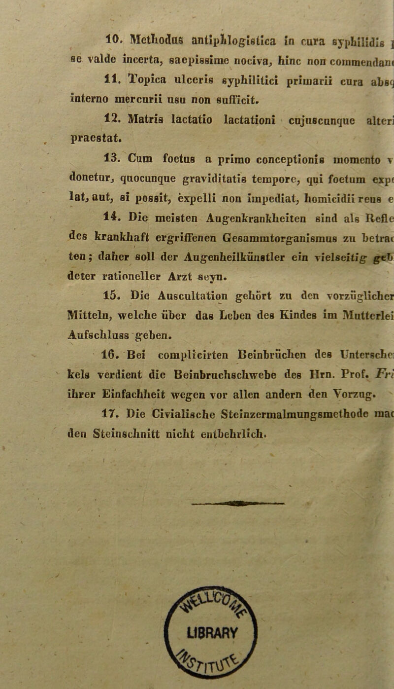 10. Methodus antiphlogistica in cura syphilidis j se valde incerta, saepissime nociva, hinc non comraendam 11. Topica ulceris syphilitici primarii cura absq interno mercurii usu non sufficit. 12. Matris lactatio lactationi cujuscunque alteri praestat. 13. Cum foetus a primo conceptionis momento v donetur, quocunque graviditatis tempore, qui foetum cxp( lat, aut, si possit, expelli non impediat, homicidii reus e 14. Die meisten Augenkrankheiten sind ais Refle des krankhaft ergriffenen Geaammtorganismus zu betrat ten; daher soli der Augcnheilkimstler ein vielseitig geb deter rationeller Arzt seyn. 15. Die Auscultation gehbrt zu den vorziiglichcr Mittcln, welche uber das Leben des Kindes im Muttcrlei Aufschluss geben. 16. Bei complieirtcn Beinbriichen des Unterschei kels verdient die Beinbruchschwebe des Hrn. Frof. Fri ihrer Einfachheit wegen vor allen andern den Vorzug. 17. Die Civialische Steinzermalmungsmethode mac deu Steinschnitt nicht entbehrlich. I .