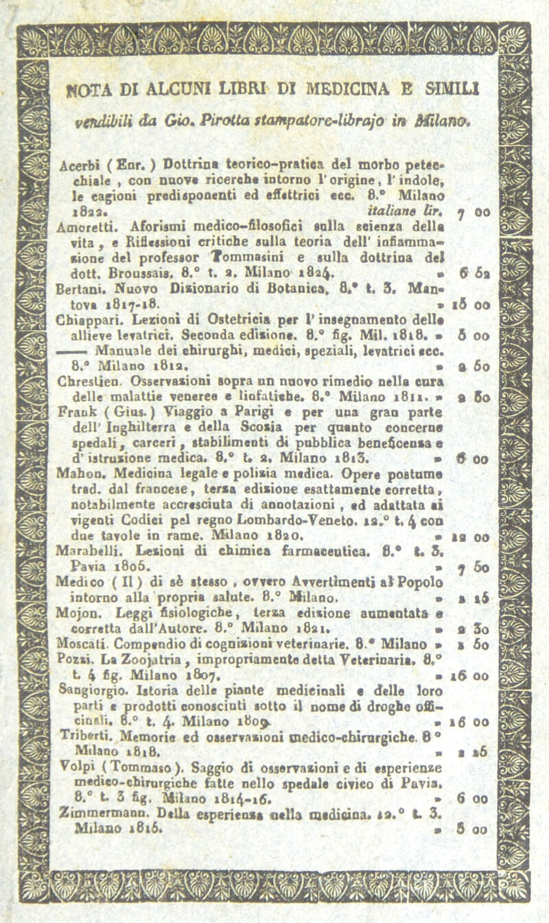 NOTA DI ALCUNI LIBRI DI MEDICINA E SIMILI vendibili da Gio. Pirotta stampatore-librajo in Milano. Acerbi ( Enr. ) Dottrina teorico-pratica del morbo petec- chiale , con nuova ricerche intorno l'origine, l'indole, le cagioni predisponenti ed effettrici eec. 8.° Milano 1822. italiane lir. 7 00 Amoretti. Aforismi medico-filosofici «olla scienza della vita, e Riflessioni critiche sulla teoria dell' infiamma- zione del professor Tommasini e sulla dottrina del dott. Broussais. 8.° t. a. Milano 1824. • 6' Sa Bertani. Nuovo Dizionario di Botanica, 8/ t, 3. Man- tova *817-18. » 15 00 Chiappari. Lezioni di Ostetricia per l’insegnamento della allieve levatrici. Seconda edisione. 8.° fig. Mil. 1818. » 5 00 . Manuale dei chirurghi, medici, speziali, levatrici ccc. 8.° Milano 1812. a a 60 Chreslien Osservazioni sopra nn nnovo rimedio nella cura delle malattie veneree e linfatiche. 8.° Milano 1811. > 9 60 Frank ( Gius. ) Viaggio a Parigi e per una gran parte dell' Inghilterra e della Scozia per quanto concerne spedali, carceri, stabilimenti di pubblica beneficenza e d'istruzione medica. 8.° t. 2, Milano *8*5. • & 00 Mahon. Medicina legale e polizia medica. Opere postuma trad. dal francese, terza edisione esattamente corretta, notabilmente accresciuta di annotazioni , ed adattata ai vigenti Codici pel regno Lombardo-Veneto, 12.0 t. 4 con due tavole in rame. Milano 1820. a a a 00 Marabelli. Lesioni di chimica farmaceutica. 8.* t. 3. Pavia 1806. » 7 So Medico (II) di sè stesso , ovvero Avvertimenti al Popolo intorno alla propria salute. 8.° Milano. > t 16 Mojon. Leggi fisiologiche, terza edizione aumentata e corretta dall'Autore. 8.° Milano 1821. a a 3o Moscati. Compendio di cognizioni veterinarie. 8.* Milano » a fio Pozzi. La Zooiatria, impropriamente detta Veterinaria. 8,° b 4 fig. Milano 1807. > i5 00 Sangiorgio. Istoria delle piante medicinali • delle loro parti e prodotti conosciuti sotto il nome di droghe offi- cinali. 8.° t. 4* Milano 1809. « Triberti. Memorie ed osservazioni medico-chirurgiche. 8 0 Milano 1818. - Volpi (Tommaso). Saggio di osservazioni e di esperienze medico-chirurgiche fatte nello spedale civico di Pavia. 8.° t. 3 fig. Milano i&i4-i6. » Zimmermann. Della esperienza nella madicina. sa.0 L 3. Milano 1616.