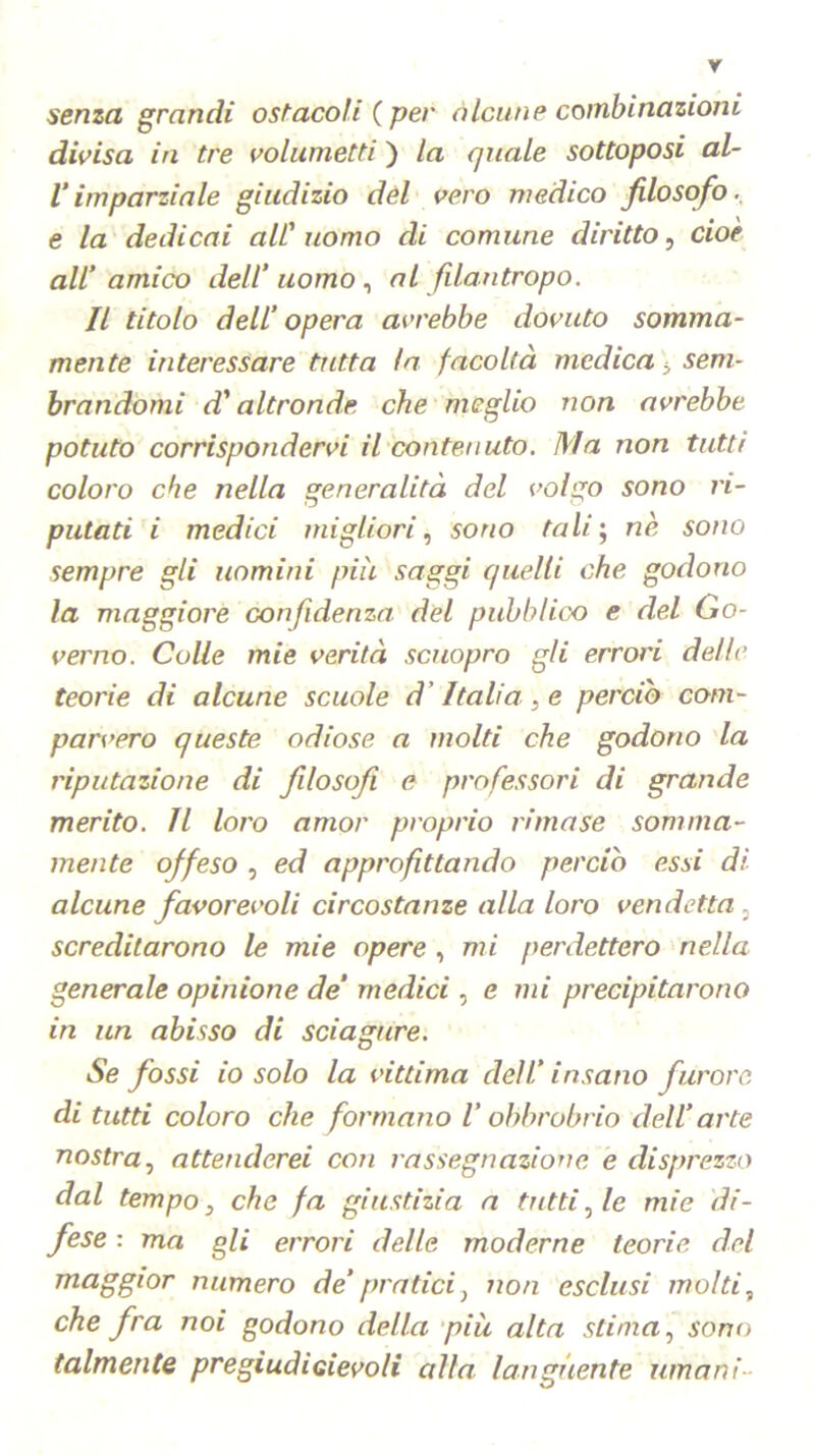 senza grandi ostacoli ( per alcune combinazioni divisa in tre volumetti ) la quale sottoposi al- Vimparziale giudizio del vero medico filosofo, e la dedicai all'uomo di comune diritto, cioè all’ amico dell’uomo, al filantropo. Il titolo dell’ opera avrebbe dovuto somma- mente interessare tutta la facoltà medica > sem- brandomi d* altronde che meglio non avrebbe potuto corrispondervi il contenuto. Ma non tutti coloro che nella generalità del volgo sono ri- putati i medici migliori, sono tali; nè sono sempre gli uomini più saggi quelli che godono la maggiore confidenza, del pubblico e del Go- verno. Culle mie verità scuopro gli errori delle teorie di alcune scuole d'Italia, e perciò com- parvero queste odiose a molti che godono la riputazione di filosofi e professori di grande merito. Il loro amor proprio rimase somma- mente offeso , ed approfittando perciò essi di alcune favorevoli circostanze alla loro vendetta , screditarono le mie opere , mi perdettero nella generale opinione de’ medici, e mi precipitarono in un abisso di sciagure. Se fossi io solo la vittima dell’ insano furore di tutti coloro che formano l’obbrobrio dell’arte nostra, attenderei con rassegnazione e disprezzo dal tempo, che fa giustizia a tutti, le mie di- fese : ma gli errori delle moderne teorie del maggior numero de’pratici, non esclusi molti, che fra noi godono della più alta stima, sono talmente pregiudidevoli alla languente umani