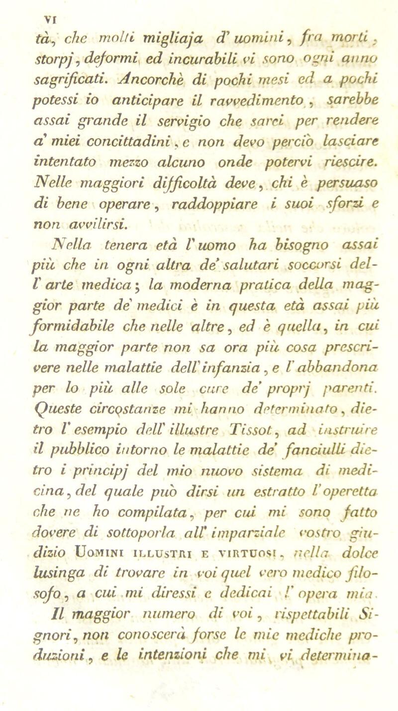 tà, che molti migliaja cT uomini, fra morti , storpj, deformi ed incurabili vi sono ogni anno sagrificati. Ancorché di pochi mesi ed a pochi potessi io anticipare il ravvedimento , sarebbe assai grande il servigio che sarei per rendere a miei concittadini, e non devo perciò lasciare intentato mezzo alcuno onde potervi riescire. Nelle maggiori difficoltà deve, chi è persuaso di bene operare, raddoppiare i suoi sforzi e non avvilirsi. Nella tenera età l'uomo ha bisogno assai più che in ogni altra de' salutari soccorsi del- V arte medica ; la moderna pratica della mag- gior parte de medici è in questa età assai più formidabile che nelle altre, ed è quella, in cui la maggior parte non sa ora più cosa prescri- vere nelle malattie dell'infanzia , e 1 abbandona per lo più alle sole cure de’ proprj parenti. Queste circQStanze mi hanno determinato, die- tro l'esempio dell'illustre Tissot., ad instruire il pubblico intorno le malattie de’ fanciulli die- tro i principj del mio nuovo sistema di medi- cina , del quale può dirsi un estratto l’operetta che ne ho compilata, per cui mi sono fatto dovere di sottoporla all' imparziale vostro giu- dizio Uomini illustri e virtuosi, nella dolce lusinga di trovare in voi quel vero medico filo- sofo , a cui mi diressi e dedicai !’ opera mia. Il maggior numero di voi, rispettabili Si- gnori, non conoscerà forse le mie mediche pro- duzioni, e le intenzioni che mi vi determina-