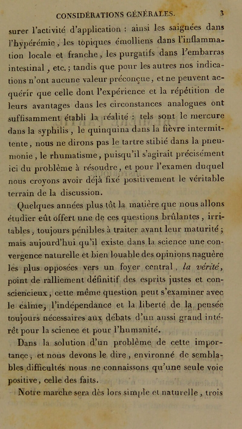 surer l’activité d’application : ainsi les saignées dans l’hypérémic, les topiques éraolliens dans l’inflamma- tion locale et franche, les purgatifs dans 1 emharias intestinal , etc. ; tandis que pour les autres nos indica- tions n’ont aucune valeur préconçue, et ne peuvent ac- quérir que celle dont l’expérience et la répétition de leurs avantages dans les circonstances analogues ont suffisamment établi la réalité : tels sont le met cure dans la syphilis , le quinquina dans la fievre intermit- tente, nous ne dirons pas le tartre slihié dans la pneu- monie , le rhumatisme, puisqu’il s agirait précisément ici du problème à résoudre, et pour 1 examen duquel nous croyons avoir déjà fixé positivement le véritable terrain de la discussion. Quelques années plus tôt la matière que nous allons étudier eût offert une de ces questions brûlantes , irri- tables , toujours pénibles à traiter avant leur maturité ; mais aujourd’hui qu’il existe dans la science une con- vergence naturelle et bien louable des opinions naguère les plus opposées vers un foyer central, la vérité, point de ralliement définitif des esprits justes et con- sciencieux, cette même question peut s’examiner avec le calme, l’indépendance et la liberté de la pensée toujours nécessaires aux débats d’un aussi grand inté- rêt pour la science et pour l’humanité. Dans la solution d’un problème de celte impor- tance , et nous devons le dire , environné de sembla- bles difficultés nous ne connaissons qu’une seule voie positive, celle des faits. Notre marche sera dès lors simple et naturelle , trois