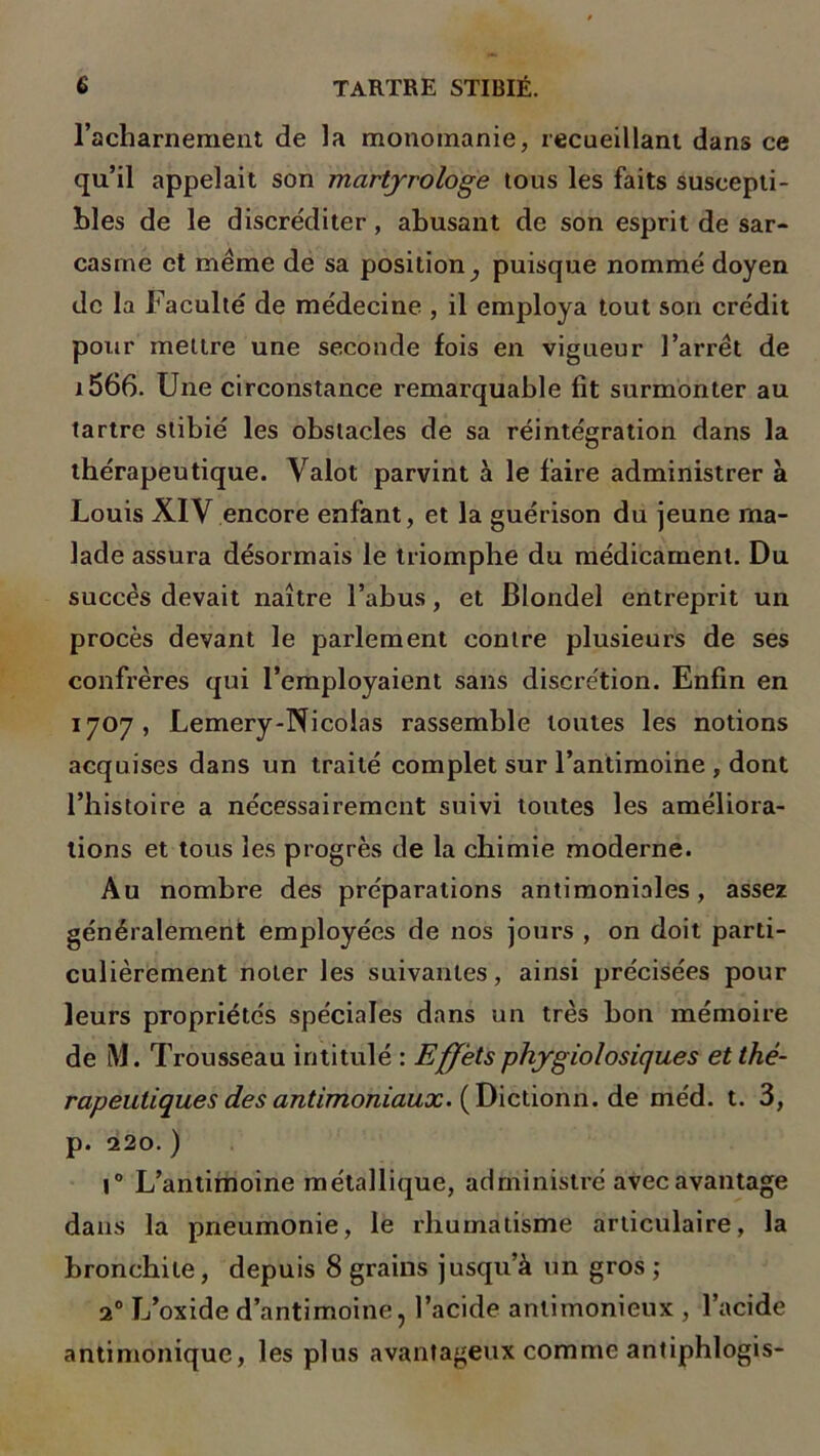 l’acharnement de la monomanie, recueillant dans ce qu’il appelait son martyrologe tous les faits suscepti- bles de le discréditer, abusant de son esprit de sar- casme et même de sa position _, puisque nommé doyen de la Faculté de médecine , il employa tout son crédit pour mettre une seconde fois en vigueur l’arrêt de i566. Une circonstance remarquable fit surmonter au tartre stibié les obstacles de sa réintégration dans la thérapeutique. Valot parvint à le faire administrer à Louis XIV encore enfant, et la guérison du jeune ma- lade assura désormais le triomphe du médicament. Du succès devait naître l’abus, et Blondel entreprit un procès devant le parlement contre plusieurs de ses confrères qui l’employaient sans discrétion. Enfin en 1707, Lemery-Nicolas rassemble toutes les notions acquises dans un traité complet sur l’antimoine , dont l’histoire a nécessairement suivi toutes les améliora- tions et tous les progrès de la chimie moderne. Au nombre des préparations antimoniales, assez généralement employées de nos jours , on doit parti- culièrement noter les suivantes, ainsi précisées pour leurs propriétés spéciales dans un très bon mémoire de M. Trousseau intitulé : Effets phygiolosiques et thé- rapeutiques des antimoniaux. (Dictionn. de méd. t. 3, p. 220. ) 1° L’antimoine métallique, administré avec avantage dans la pneumonie, le rhumatisme articulaire, la bronchite, depuis 8 grains jusqu’à un gros ; 20 L’oxide d’antimoine, l’acide antimonieux , l’acide antimonique, les plus avantageux comme antiphlogis-