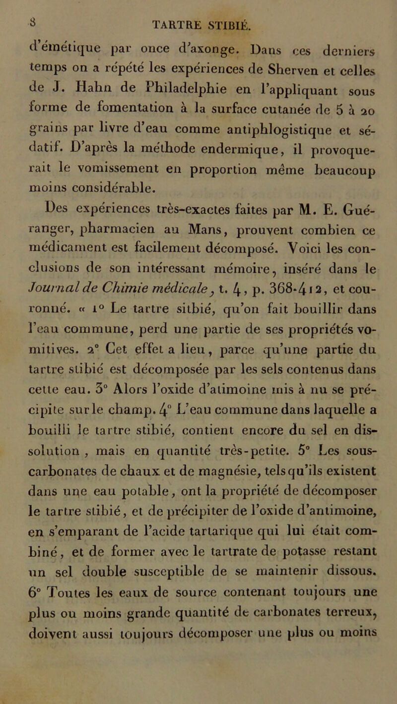 •S d’émétique par once d’axonge. Dans ces derniers temps on a répété les expériences de Sherven et celles de J. Hahn de ï hiladelphie en 1 appliquant sous forme de fomentation à la surface cutanée de 5 à 20 grains par livre d’eau comme antiphlogistique et sé- datif. D apres la méthode enderinique, il provoque- rait le vomissement en proportion même beaucoup moins considérable. Des expériences très-exactes faites par M. E. Gué- ranger, pharmacien au Mans, prouvent combien ce médicament est facilement décomposé. Voici les con- clusions de son intéressant mémoire, inséré dans le Journal de Chimie médicale} t. 4 > p. 368-4*2, et cou- ronné. « i° Le tartre sitbié, qu’on fait bouillir dans l’eau commune, perd une partie de ses propriétés vo- mitives. 20 Cet effet a lieu, parce qu’une partie du tartre slibié est décomposée par les sels contenus dans cette eau. 3° Alors l’oxide d’atimoine mis à nu se pré- cipite sur le champ. 4° L’eau commune dans laquelle a bouilli le tartre stibié, contient encore du sel en dis- solution , mais en quantité très-petite. 5° Les sous- carbonates de chaux et de magnésie, tels qu’ils existent dans upe eau potable, ont la propriété de décomposer le tartre stibié, et de précipiter de l’oxide d’antimoine, en s’emparant de l’acide tarlarique qui lui était com- biné, et de former avec le tartrate de potasse restant un sel double susceptible de se maintenir dissous. 6° Toutes les eaux de source contenant toujours une plus ou moins grande quantité de carbonates terreux, doivent aussi toujours décomposer une plus ou moins