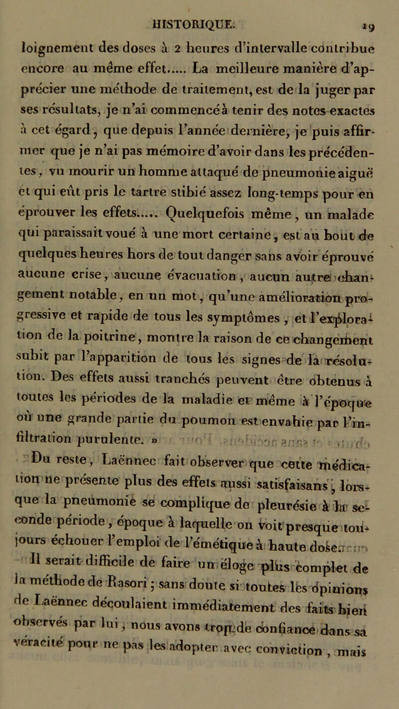 loignement des doses à 2 heures d’intervalle contribue encore au meme effet La meilleure manière d’ap- précier une méthode de traitement, est de la juger par ses résultats, je n’ai commencéà tenir des notes exactes à cet égard , que depuis l’année dernière, je puis affir- mer que je n’ai pas mémoire d’avoir dans les précéden- tes , vu mourir un homme attaqué de pneumonie aiguë et qui eut pris le tartre stibié assez long-temps pour en éprouver les effets Quelquefois même, un malade qui paraissait voué à une mort certaine, est au bout de quelques heures hors de tout danger sans avoir éprouvé aucune crise, aucune évacuation, aucun autrei chan- gement notable, en un mot, qu’une amélioration pro- gressive et rapide de tous les symptômes , et l’explora- tion de la poitrine, montre la raison de ce cbangeihent subit par l’apparition de tous les signes de la résolu- tion. Des effets aussi tranchés peuvent être obtenus à toutes les périodes de la maladie et même à l’époque où une grande partie du poumon est envahie par l’in- filtration purulente. » ' ?J:n> ; ; ir;.. Du reste, Laënnec fait observer que cette médica- tion ne présente plus des effets aussi satisfaisans, lors- que la pneumonie se complique de pleurésie à Lr se- conde période, époque à laquelle 011 Voit presque ton* jours échouer l’emploi de l’émétique à haute dofcearrr, 11 serait difficile de faire un éloge qdus complet de ia méthode de Rasori ; sans doute si toutes lès dpinions de Laennec découlaient immédiatement des faits bieri observes par lui pnous avons tropjde oonfianoe dans sa véracité pour ne pas les adopter avec conviction , mais