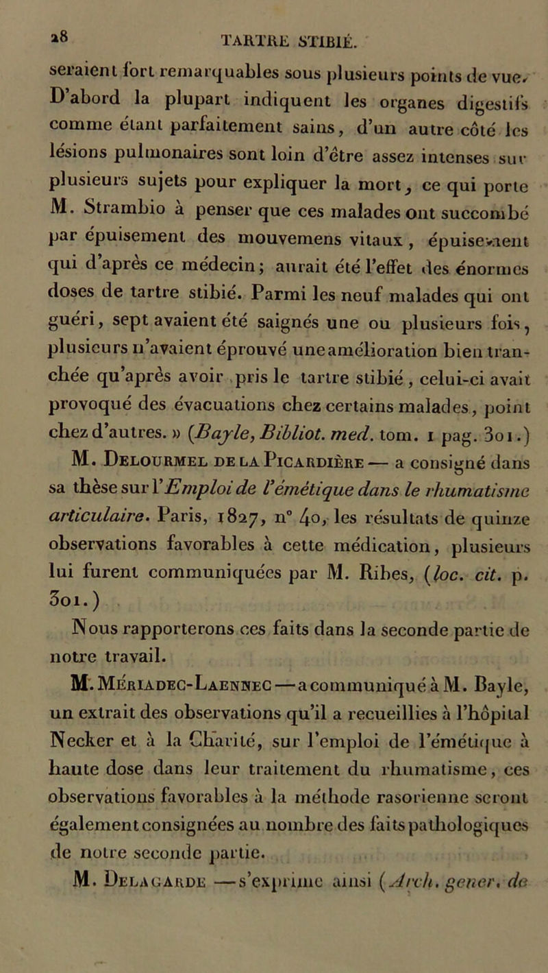 set aient fort remarquables sous plusieurs points île vue* D abord la plupart indiquent les organes digestifs comme étant parfaitement sains, d’un autre côté les lésions pulmonaires sont loin d’étre assez intenses sur plusieurs sujets pour expliquer la mort, ce qui porte JV1. Strambio a penser que ces malades ont succombé par épuisement des mouvemens vitaux , épuisevnent qui d’après ce médecin ; aurait été l’effet des énormes doses de tartre stibie. Parmi les neuf malades qui ont guéri, sept avaient été saignés une ou plusieurs fois, plusieurs n’avaient éprouvé une amélioration bien tran- chée qu’après avoir pris le tartre stibié , celui-ci avait provoqué des évacuations chez certains malades, point chez d’autres. » (Bajle, Bibliot. med. tom. i pag. 3oi.) M. Delourmel de la Picardière— a consigné dans sa these suri Emploi de Vémétique dans le rhumatisme articulaire. Paris, 1827, n° 4o, les résultats de quinze observations favorables à cette médication, plusieurs lui furent communiquées par M. Ribes, (loc. cit. p. 3oi. ) Nous rapporterons ces faits dans la seconde partie de notre travail. M. Meriadec-Laennec—a communiqué à M. Bayle, un extrait des observations qu’il a recueillies à l’hôpital Necker et à la Charité, sur l’emploi de l’émétique à haute dose dans leur traitement du rhumatisme, ces observations favorables à la méthode rasorienne seront également consignées au nombre des faits pathologiques de notre seconde partie. M. Delà garde —s’exprime ainsi (s/rch. gener. de