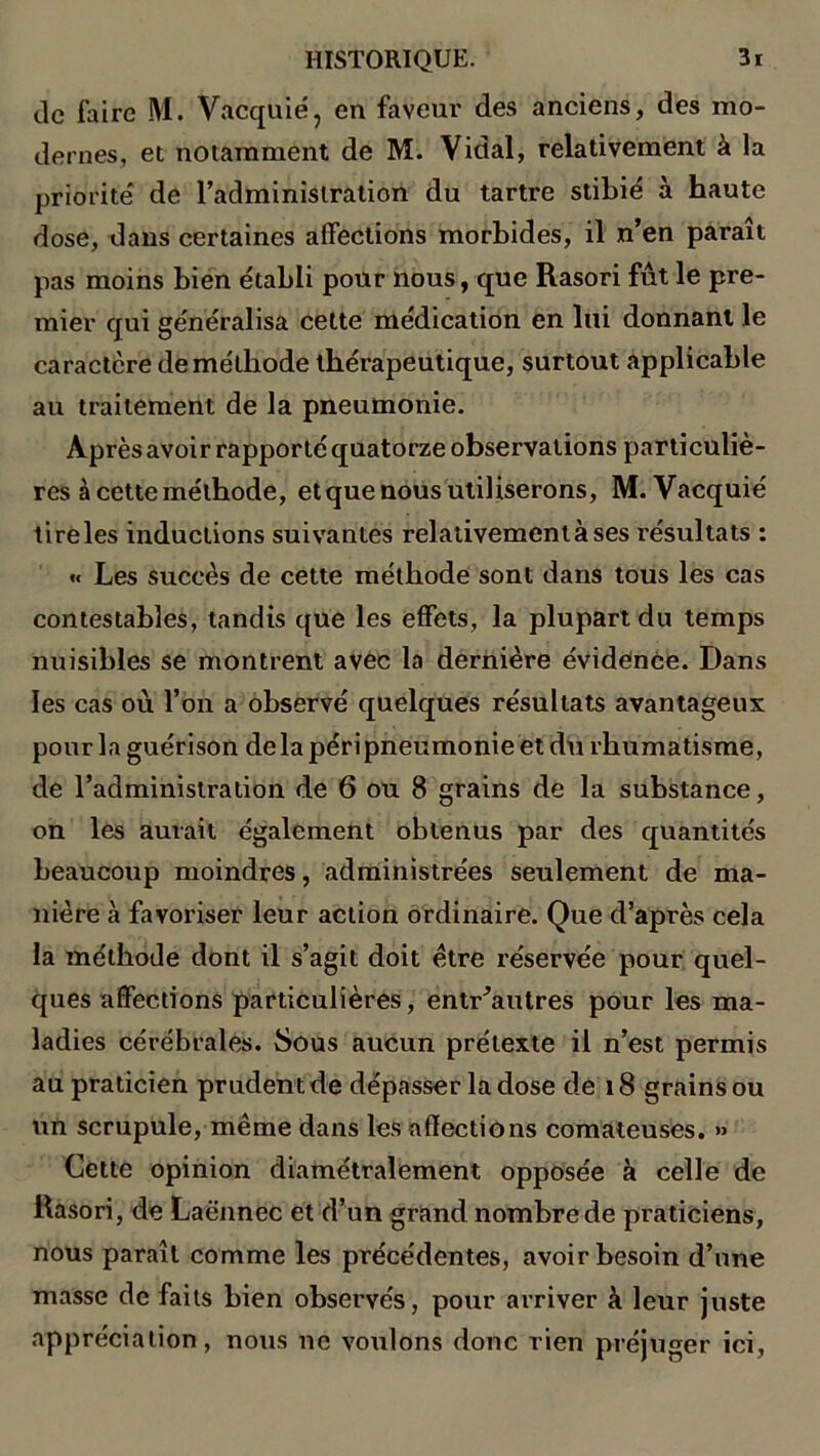 de faire M. Vacquié, en faveur des anciens, des mo- dernes, et notamment de M. Vidal, relativement à la priorité de l’administration du tartre stibié à haute dose, dans certaines affections morbides, il n’en parait pas moins bien établi pour nous, que Rasori fût le pre- mier qui généralisa cette médication en lui donnant le caractère de méthode thérapeutique, surtout applicable au traitement de la pneumonie. Après avoir rapporté quatorze observations particuliè- res à cette méthode, et que nous utiliserons, M. Vacquié tireles inductions suivantes relativement à ses résultats : « Les succès de cette méthode sont dans tous les cas contestables, tandis que les effets, la plupart du temps nuisibles se montrent avec la dernière évidence. Dans les cas où l’on a observé quelques résultats avantageux pour la guérison de la péri pneumonie et du rhumatisme, de l’administration de 6 ou 8 grains de la substance, on les aurait également obtenus par des quantités beaucoup moindres, administrées seulement de ma- nière à favoriser leur action ordinaire. Que d’après cela la méthode dont il s’agit doit être réservée pour quel- ques affections particulières, entr’autres pour les ma- ladies cérébrales. Sous aucun prétexte il n’est permis au praticien prudent de dépasser la dose de 18 grains ou un scrupule, même dans les affections comateuses. » Cette opinion diamétralement opposée à celle de Rasori, de Laënnec et d’un grand nombre de praticiens, nous paraît comme les précédentes, avoir besoin d’une masse de faits bien observés, pour arriver à leur juste appréciation, nous ne voulons donc rien préjuger ici,