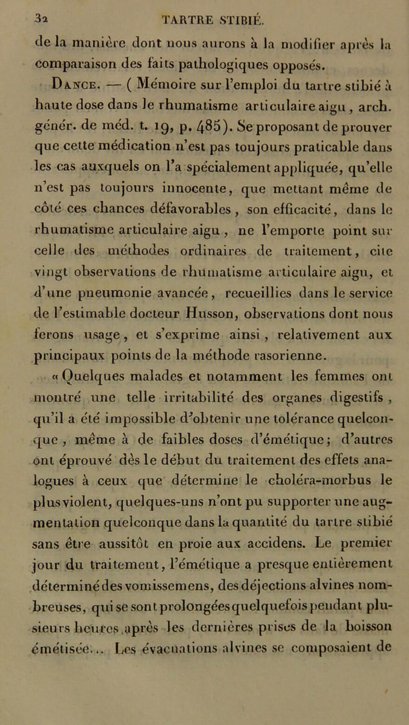 de la manière dont nous aurons à la modifier après la comparaison des faits pathologiques opposés. Dance. — ( Mémoire sur l’emploi du tartre stibié à haute dose dans le rhumatisme articulaire aigu , arch. génér. de méd. t. ig, p. 485). Se proposant de prouver que celte médication n’est pas toujours praticable dans les cas auxquels on l’a spécialement appliquée, qu’elle n’est pas toujours innocente, que mettant même de côté ces chances défavorables, son efficacité, dans le rhumatisme articulaire aigu , ne l’emporte point sur celle des méthodes ordinaires de traitement, cite vingt observations de rhumatisme articulaire aigu, et d’une pneumonie avancée, recueillies dans le service de l’estimable docteur Husson, observations dont nous ferons usage, et s’exprime ainsi , relativement aux principaux points de la méthode rasorienne. «Quelques malades et notamment les femmes ont montré une telle irritabilité des organes digestifs , qu’il a été impossible d^obtenir une tolérance quelcon- que , même à de faibles doses d’émétique ; d’autres ont éprouvé dès le début du traitement des effets ana- logues à ceux que détermine le choléra-morbus le plusviolent, quelques-uns n’ont pu supporter une aug- mentation quelconque dans la quantité du tartre stibié sans être aussitôt en proie aux accidens. Le premier jour du traitement, l’émétique a presque entièrement déterminé des vomissemens, des déjections alvines nom- breuses, qui se sont prolongées quelquefois pendant plu- sieurs heures après les dernières prises de la boisson émétisée... Les évacuations alvines se composaient de