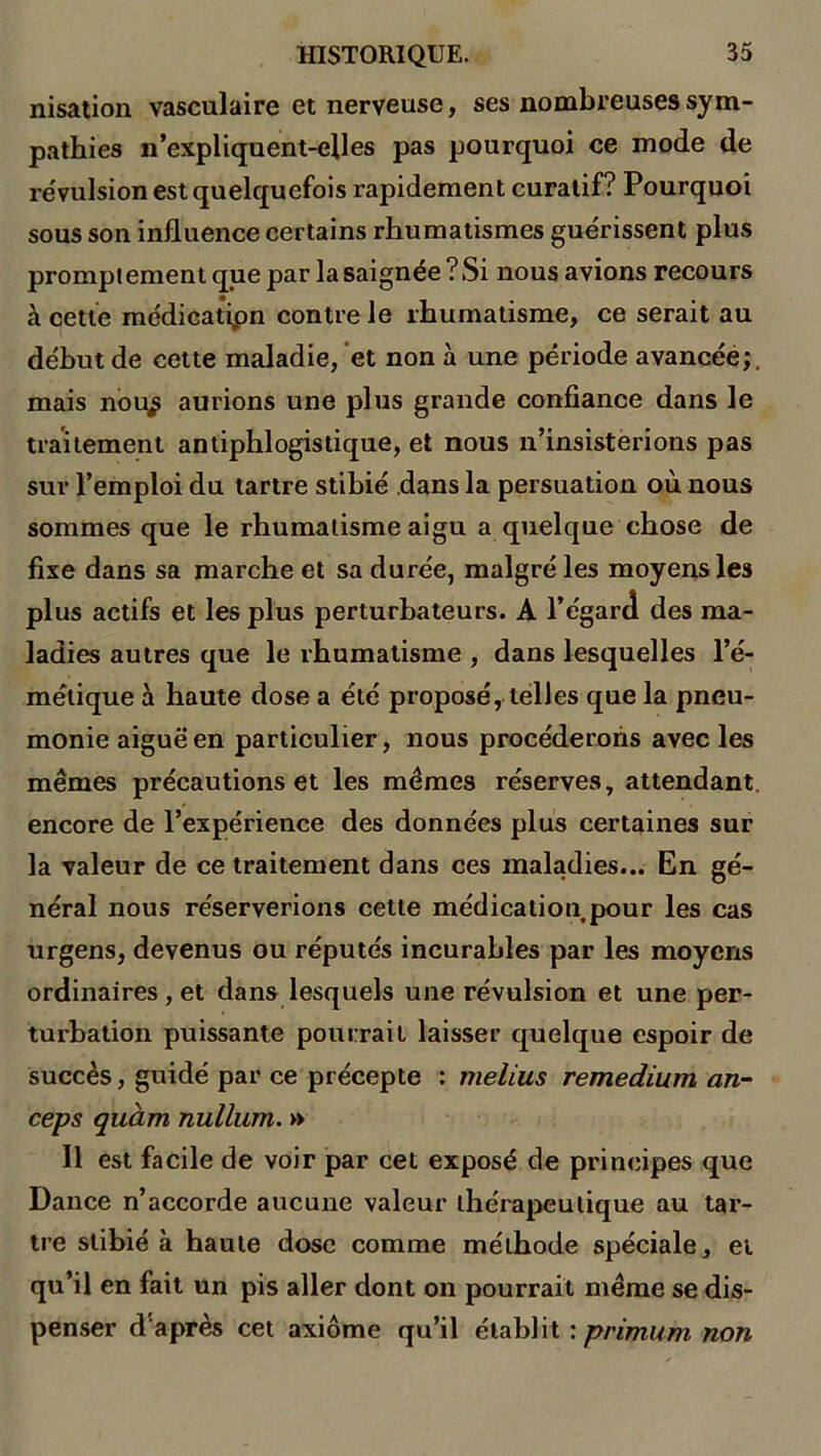 nisation vasculaire et nerveuse, ses nombreuses sym- pathies n’expliquent-elles pas pourquoi ce mode de révulsion est quelquefois rapidement curatif? Pourquoi sous son influence certains rhumatismes guérissent plus promptement que par la saignée? Si nous avions recours à cette médication contre le rhumatisme, ce serait au début de cette maladie, et non à une période avancée;, mais nou^ aurions une plus grande confiance dans le traitement antiphlogistique, et nous n’insisterions pas sur l’emploi du tartre stibié dans la persuation où nous sommes que le rhumatisme aigu a quelque chose de fixe dans sa marche et sa durée, malgré les moyens les plus actifs et les plus perturbateurs. A l’égard des ma- ladies autres que le rhumatisme , dans lesquelles l’é- métique à haute dose a été proposé, telles que la pneu- monie aiguë en particulier, nous procéderons avec les mêmes précautions et les mêmes réserves, attendant encore de l’expérience des données plus certaines sur la valeur de ce traitement dans ces maladies... En gé- néral nous réserverions cette médication pour les cas urgens, devenus ou réputés incurables par les moyens ordinaires , et dans lesquels une révulsion et une per- turbation puissante pourrait laisser quelque espoir de succès, guidé par ce précepte : melius remedium an- ceps quàm nullum. » Il est facile de voir par cet exposé de principes que Dance n’accorde aucune valeur thérapeutique au tar- tre stibié à haute dose comme méthode spéciale, et qu’il en fait un pis aller dont on pourrait même se dis- penser d après cet axiome qu’il établit : primum non