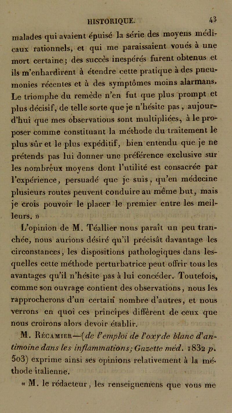 malades qui avaient épuisé la série des moyens médi- caux rationnels, et qui me paraissaient voués a une mort certaine ; des succès inespérés furent obtenus et ils m’enhardirent à étendre cette pratique à des pneu- monies récentes et à des symptômes moins alarmans. Le triomphe du remède n’en fut que plus prompt et plus décisif, de telle sorte que je n’hésite pas , aujour- d’hui que mes observations sont multipliées, à le pro- poser comme constituant la méthode du traitement le plus suret le plus expéditif, bien entendu que je ne prétends pas lui donner une préférence exclusive sur les nombreux moyens dont l’utilité est consacrée par l’expérience, persuadé que je suis, qu’en médecine plusieurs routes peuvent conduire au meme but, mais je crois pouvoir le placer le premier entre les meil- leurs. » L’opinion de M. Téallier nous paraît un peu tran- chée, nous aurions désiré qu’il précisât davantage les circonstances, les dispositions pathologiques dans les- quelles cette méthode perturbatrice peut offrir tous les avantages qu’il n’hésite pas à lui concéder. Toutefois, comme son ouvrage contient des observations, nous les rapprocherons d’un certain nombre d’autres, et nous verrons en quoi ces principes diffèrent de ceux que nous croirons alors devoir établir. M. Récamieii—(de l’emploi de Voxyde blanc d’an- timoine dans les inflammations; Gazette méd. i832 p. 5o3) exprime ainsi ses opinions relativement à la mé- thode italienne. « M. le rédacteur, les renseignemens que vous me