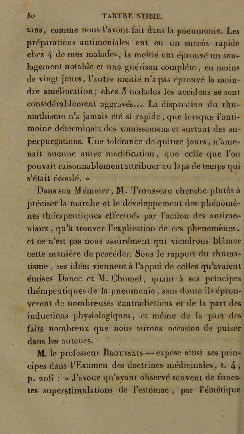 tans, comme nous l’avons fait dans la pneumonie. Les préparations antimoniales ont eu un succès rapide chez 4 de mes malades, la moitié ont éprouvé un sou- lagement notable et une guérison complète , en moins de vingt jours, l’autre moitié n’a pas éprouvé la moin- dre amélioration ; chez 3 malades les accidens se sont considérablement aggravés.... La disparition du rhu- mathisme n’a jamais été si rapide, que lorsque l’anti- moine déterminait des vomissemens et surtout des su- perpurgalions. Une tolérance de quinze jours, n’ame- nait aucune autre modification, que celle que l’on pouvait raisonnablement attribuer au laps de temps qui s’était écoulé. » Dans son Mémoire, M. Trousseau cherche plutôt à préciser la marche et le développement des phénomè- nes thérapeutiques effectués par l’action des antimo- niaux, qu’à trouver l’explication de ces phénomènes- et ce n’est pas nous assurément qui viendrons blâmer celte manière de procéder. Sous le rapport du rhuma- tisme , ses idées viennent à l’appui de celles qu’avaient émises Dance et M. Chomel, quant à ses principes thérapeutiques de la pneumonie , sans doute ils éprou- veront de nombreuses contradictions et de la part des inductions physiologiques, et même de la part des faits nombreux que nous aurons occasion de puiser dans les auteurs. M. le professeur Broussais —expose ainsi ses prin- cipes dans l’Examen des doctrines médicinales, t. 4, p. 206 : « J’avoue qu’ayant observé souvent de funes- tes superstimulations de l’estomac , par l’émétique