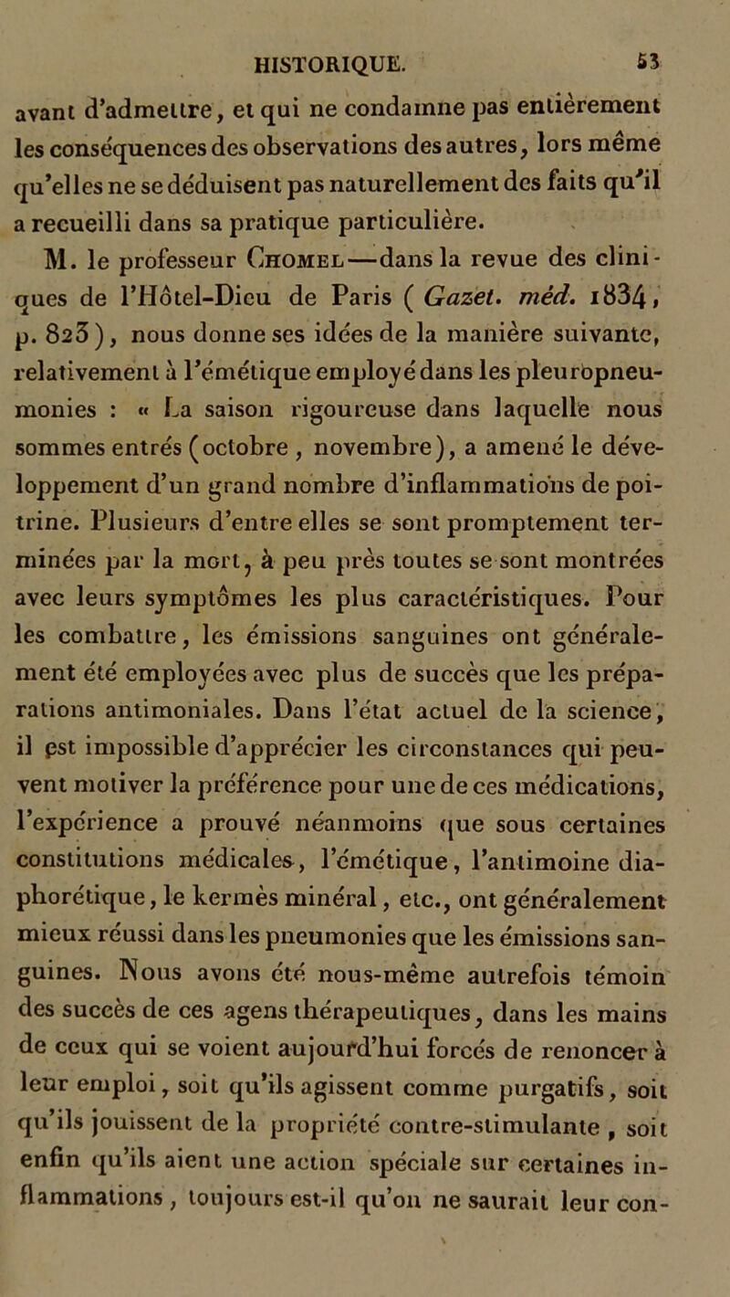 avant d’admettre, et qui ne condamne pas entièrement les conséquences des observations des autres, lors meme qu’elles ne se déduisent pas naturellement des faits qu'il a recueilli dans sa pratique particulière. M. le professeur Chomel—dans la revue des clini- ques de l’Hôtel-Dicu de Paris ( Gazet. méd. i834» p. 823), nous donne ses idées de la manière suivante, relativement à l’émétique employé dans les pleurbpneu- monies : « La saison rigoureuse dans laquelle nous sommes entrés (octobre , novembre), a amené le déve- loppement d’un grand nombre d’inflammations de poi- trine. Plusieurs d’entre elles se sont promptement ter- minées par la morl7 à peu près toutes se sont montrées avec leurs symptômes les plus caractéristiques. Pour les combattre, les émissions sanguines ont générale- ment été employées avec plus de succès que les prépa- rations antimoniales. Dans l’état actuel de la science, il pst impossible d’apprécier les circonstances qui peu- vent motiver la préférence pour une de ces médications, l’expérience a prouvé néanmoins que sous certaines constitutions médicales, l’émétique, l’antimoine dia- phonique , le kermès minéral, etc., ont généralement mieux réussi clans les pneumonies que les émissions san- guines. Nous avons été nous-même autrefois témoin des succès de ces agens thérapeutiques, dans les mains de ceux qui se voient aujourd’hui forcés de renoncer à leur emploi, soit qu’ils agissent comme purgatifs, soit qu’ils jouissent de la propriété contre-stimulante , soit enfin qu’ils aient une action spéciale sur certaines in- flammations, toujours est-il qu’on ne saurait leurcon-