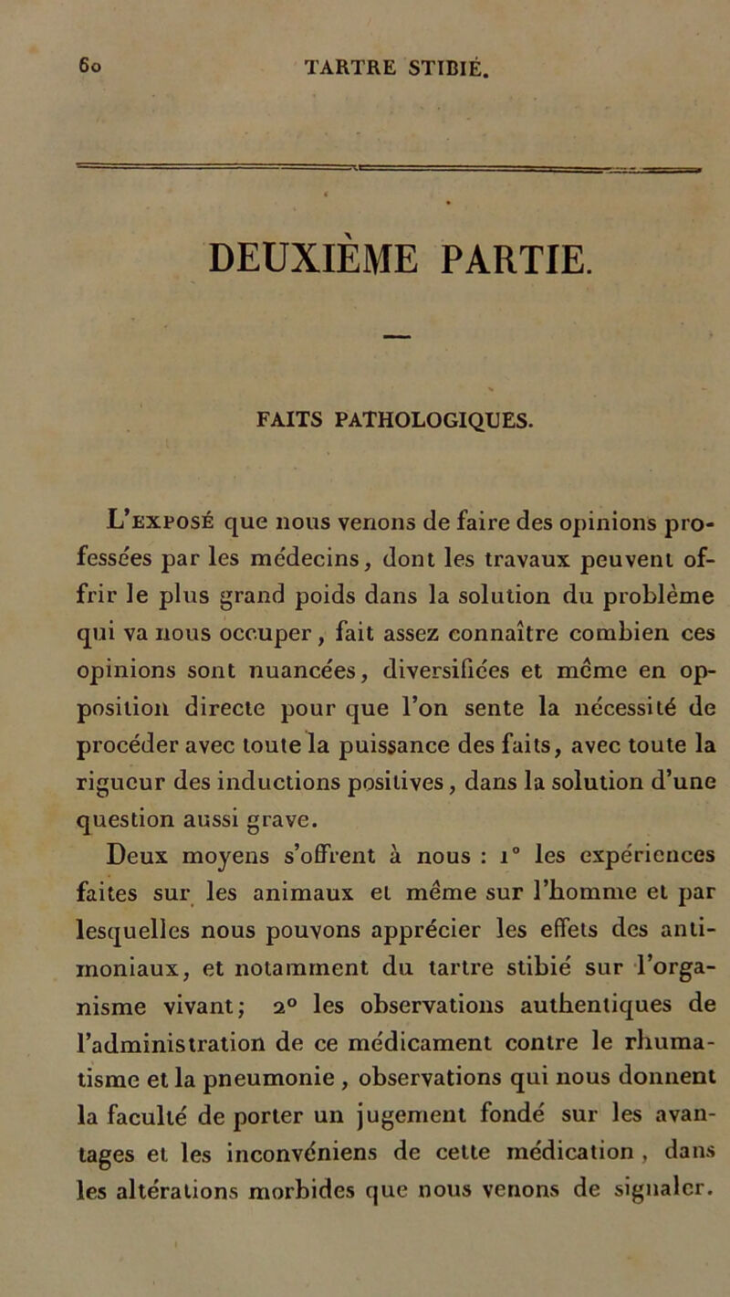 DEUXIEME PARTIE. FAITS PATHOLOGIQUES. L’exposé que nous venons de faire des opinions pro- fessées par les médecins, dont les travaux peuvent of- frir le plus grand poids dans la solution du problème qui va nous occuper, fait assez connaître combien ces opinions sont nuancées, diversifiées et meme en op- position directe pour que l’on sente la nécessité de procéder avec toute la puissance des faits, avec toute la rigueur des inductions positives, dans la solution d’une question aussi grave. Deux moyens s’offrent à nous : i° les expériences faites sur les animaux et meme sur l’homme et par lesquelles nous pouvons apprécier les effets des anti- moniaux, et notamment du tartre stibié sur l’orga- nisme vivant; 2° les observations authentiques de l’administration de ce médicament contre le rhuma- tisme et la pneumonie , observations qui nous donnent la faculté de porter un jugement fondé sur les avan- tages et les inconvéniens de celle médication , dans les altérations morbides que nous venons de signaler.