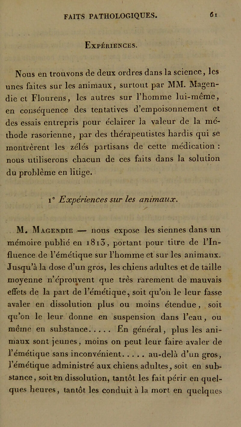 I FAITS PATHOLOGIQUES. 61 Expériences. Nous en trouvons de deux ordres dans la science, les unes faites sur les animaux, surtout par MM. Magen- die et Floürens, les autres sur l’homme lui-méme, en conséquence des tentatives d’empoisonnement et des essais entrepris pour éclairer la valeur de la mé- thode rasorienne, par des thérapeutistes hardis qui se montrèrent les zélés partisans de cette médication : nous utiliserons chacun de ces faits dans la solution du problème en litige. i0 Expériences sur les animaux. M. Magendie — nous expose les siennes dans un mémoire publié en i8i3, portant pour titre de l’In- fluence de l’émétique sur l’homme et sur les animaux. Jusqu’à la dose d’un gros, les chiens adultes et de taille moyenne n’éprouvent que très rarement de mauvais effets de la part de l’émétique, soit qu’on le leur fasse avaler en dissolution plus ou moins étendue, soit qu’on le leur donne en suspension dans l’eau, ou même en substance En général, plus les ani- maux sont jeunes, moins on peut leur faire avaler de l’émétique sans inconvénient au-delà d’un gros, l’émétique administré aux chiens adultes, soit en sub- stance, soitfcn dissolution, tantôt les fait périr en quel- ques heures, tantôt les conduit à la mort en quelques