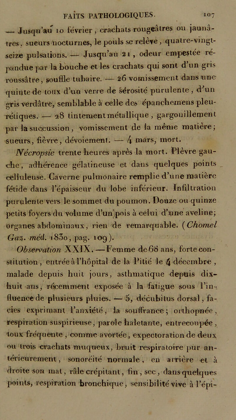 — Jusqu’au 10 février, crachais rougeâtres ou jaunâ- tres . sueurs nocturnes, le poids se releve, quatre-vingt- seize pulsations. — Jusqu’au 21 , odeur empestée ré- pandue par la bouche et les crachats qui sont d’un gris roussâtre, souffle tubaire. — 26 vomissement dans une quinte de toux d’un verre de sérosité purulente, d'un gris verdâtre, semblable à celle des epanchemens pleu- rétiques. — 28 tintement métallique , gargouillement par la succussion, vomissement de la même matière; sueurs, fièvre, dévoiement. — 4 mars, mort. Nécropsie trente heures après la mort. Plèvre gau- che , adhérence gélatineuse et dans quelques points _ celluleuse. Caverne pulmonaire remplie d’une matière fétide dans l’épaisseur du lobe inférieur. Infiltration purulente vers le sommet du poumon. Douze ou quinze petits foyers du volume d’un pois à celui d’une aveline; organes abdominaux, rien de remarquable. ( Chomel Gaz. méd. «83o, pag. 109). Observation XXIX.—Femme de 60 ans, forte con- stitution, entrée a l’hôpital de la Pitié le 4 décembre , malade depuis huit jours, asthmatique depuis dix- huit ans, récemment exposée à la fatigue sous l’in- fluence de plusieurs pluies. — 5, décubitus dorsal, fa- ciès exprimant l’anxiété, la souffrance; orthopnée, respiration suspirieuse, parole haletante, entrecoupée, toux fréquente , comme avortée, expectoration de deux ou trois crachats muqueux, bruit respiratoire pur an- térieurement , sonoréité normale, en arrière et à droite son mat, râle crépitant, fin, sec, dans quelques points, respiration bronchique, sensibilité vive à l’épi-