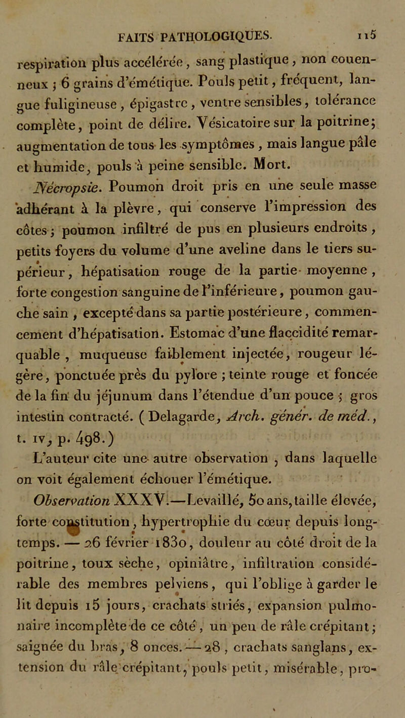 respiration plus accélérée, sang plastique, non couen- neux ; 6 grains d’émétique. Pouls petit, fréquent, lan- gue fuligineuse , épigastre , ventre sensibles, tolérance complète, point de délire. Vésicatoire sur la poitrine; augmentation de tous les symptômes , mais langue pâle et humide, pouls à peine sensible. Mort. jyéeropsie. Poumon droit pris en une seule masse adhérant A la plèvre, qui conserve l’impression des côtes ; poumon infiltré de pus en plusieurs endroits , petits foyers du volume d’une aveline dans le tiers su- périeur, hépatisation rouge de la partie moyenne , forte congestion sanguine de l’inférieure, poumon gau- che sain , excepté dans sa partie postérieure, commen- cement d’hépatisation. Estomac d’une flaccidité remar- quable , muqueuse faiblement injectée, rougeur lé- gère, ponctuée près du pylore ; teinte rouge et foncée de la fin du jéjunum dans l’étendue d’un pouce ; gros « intestin contracté. (Delagarde, Arch. génér. de méd., t. iv, p. 498.) L’auteur cite une- autre observation , dans laquelle on voit également échouer l’émétique. Observation XXXV.—Levaillé, 5o ans,taille élevée, forte co^titution, hypertrophie du cœur depuis long- temps. — 26 février i83o, douleur au côté di-oit de la poitrine, toux sèche, opiniâtre, infiltration considé- rable des membres pelviens, qui l’oblige à garder le lit depuis i5 jours, crachats striés, expansion pulmo- naire incomplète-de ce côté , un peu de râle crépitant; saignée du bras, 8 onces.— 28 , crachats sanglans, ex- tension du râle.'crépitantj pouls petit, misérable, pro-