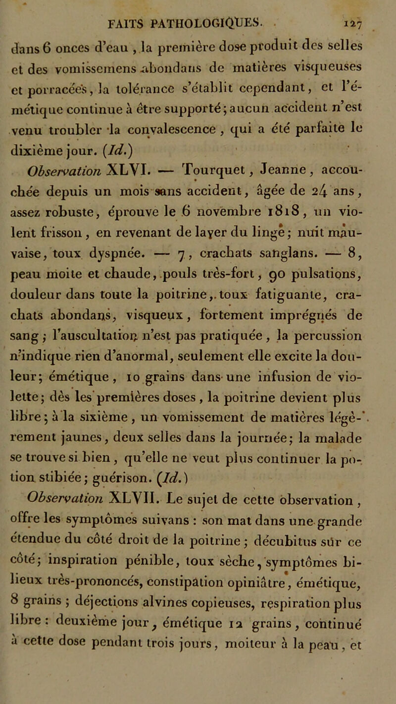 dans 6 onces d’eau , la première dose produit des selles et des vomisscmens .abondans de matières visqueuses et porracées, la tolérance s’établit cependant, et l’é- métique continue à être supporté;aucun accident n’est venu troubler la convalescence , qui a été parfaite le dixième jour. (Id.) Observation XLVI. — Tourquet, Jeanne, accou- chée depuis un mois sans accident, âgée de 24 ans, assez robuste, éprouve le 6 novembre 1818, un vio- lent frisson , en revenant de layer du linge ; nuit mau- vaise, toux dyspnée. — 7, crachats sanglans. — 8, peau moite et chaude, pouls très-fort, 90 pulsations, douleur dans toute la poitrine,.toux fatiguante, cra- chats abondans, visqueux, fortement imprégnés de sang ,• l’auscultation n’est pas pratiquée , la percussion n’indique rien d’anormal, seulement elle excite la dou- leur; émétique, 10 grains dans une infusion de vio- lette; dès les premières doses , la poitrine devient plus libre; à la sixième , un vomissement de matières légè-' rement jaunes, deux selles dans la journée; la malade se trouve si bien, qu’elle ne veut plus continuer la po- tion stibiée; guérison. (Id.) Observation XLVII. Le sujet de cette observation , offre les symptômes suivans : son mat dans une grande étendue du côté droit de la poitrine ; décubitus sur ce coté; inspiration pénible, toux sèche, symptômes bi- lieux très-prononcés, constipation opiniâtre, émétique, 8 grains ; déjections alvines copieuses, respiration plus libre: deuxième joury émétique 12 grains, continué à cette dose pendant trois jours, moiteur à la peau, et