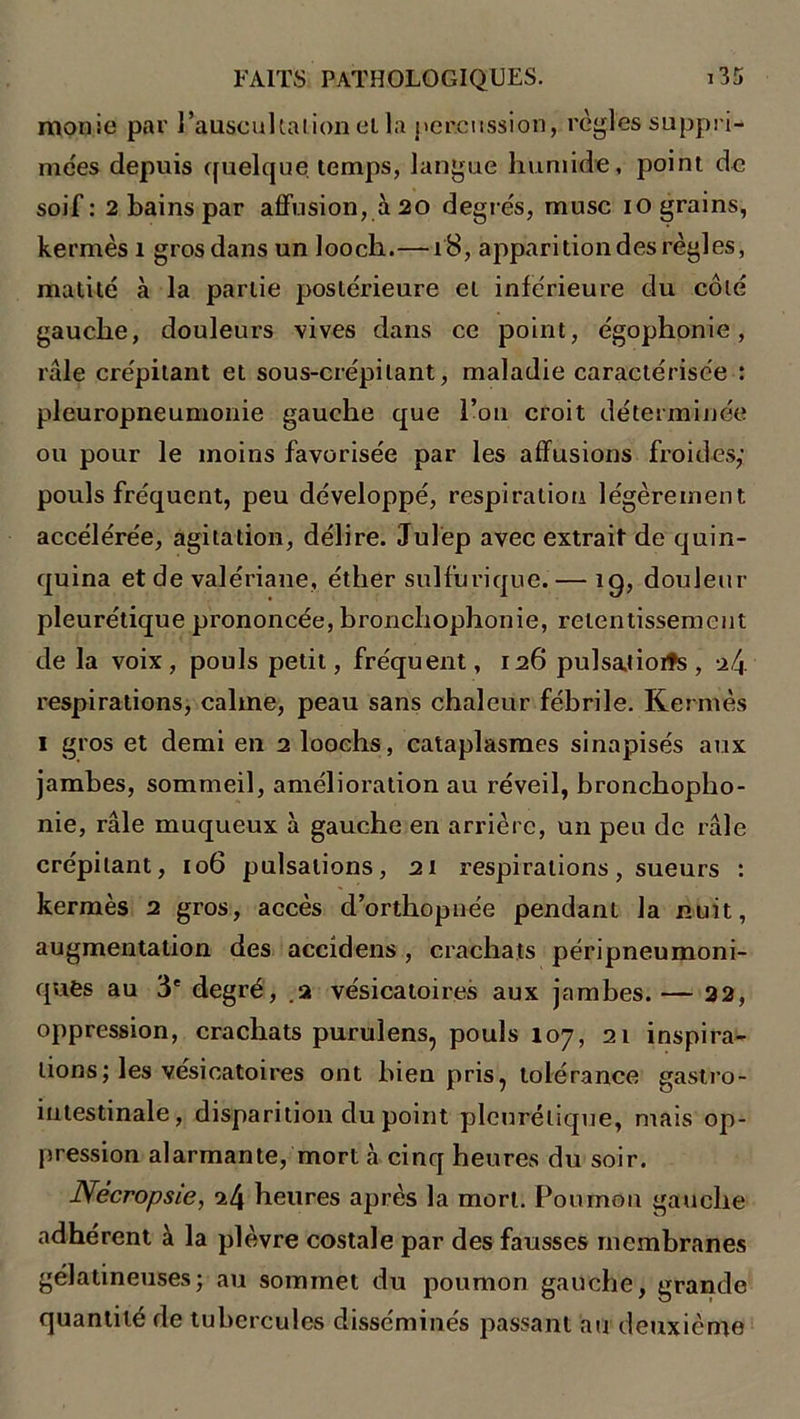 monie par l’auscultai ion et la percussion, règles suppri- mées depuis quelque temps, langue humide, point de soif: 2 bains par affusion, à 20 degrés, musc 10 grains, kermès 1 gros dans un looch.—18, apparitiondes règles, matité à la partie postérieure et inférieure du côté gauche, douleurs vives dans ce point, égophonie, râle crépitant et sous-crépi tant, maladie caractérisée : pleuropneumonie gauche que l’on croit déterminée ou pour le moins favorisée par les affusions froides,' pouls fréquent, peu développé, respiration légèrement accélérée, agitation, délire, Julep avec extrait de quin- quina et de valériane, éther sulfurique. — ig, douleur pleurétique prononcée, bronchophonie, retentissement de la voix, pouls petit, fréquent, 126 pulsatioifs, 2 4 respirations, calme, peau sans chaleur fébrile. Kermès 1 gros et demi en 2 loochs, cataplasmes sinapisés aux jambes, sommeil, amélioration au réveil, bronchopho- nie, râle muqueux à gauche en arrière, un peu de râle crépitant, 106 pulsations, 21 respirations, sueurs : kermès 2 gros, accès d’orthopnée pendant la nuit, augmentation des accidens , crachats péripneumoni- ques au 3e degré, a vésicatoires aux jambes.— 22, oppression, crachats purulens, pouls 107, 21 inspira- tions; les vésicatoires ont bien pris, tolérance gastro- intestinale, disparition du point pleurétique, mais op- pression alarmante, mort à cinq heures du soir. Nécropsie, 24 heures après la mort. Poumon gauche adhérent à la plèvre costale par des fausses membranes gélatineuses; au sommet du poumon gauche, grande quantité de tubercules disséminés passant au deuxième