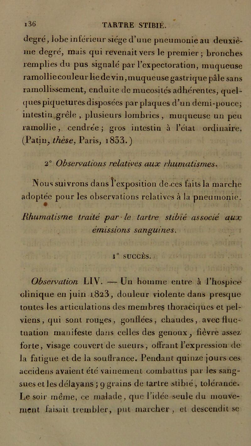 degré, Jobe intérieur siège d’une pneumonie au deuxiè- me degré, mais qui revenait vers le premier; bronches remplies du pus signalé par l’expectoration, muqueuse ramollie couleur lie de vin, muqueuse gastrique pâle sans ramollissement, enduite de mucosités adhérentes, quel- ques piquetures disposées par plaques d’un demi-pouce; intestin grêle , plusieurs lombrics , muqueuse un peu ramollie, cendrée; gros intestin à l’état ordinaire. (Patin, thèse, Paris, 1853. ) 2° Observations relatives aux rhumatismes. Nous suivrons dans l’exposition de.ces faits la marche adoptée pour les observations relatives à la pneumonie. Rhumatisme traité par • le tartre stibié associé aux émissions sanguines. 1° SUCCÈS. • ’l • - kî ; i ï . i '■* '> Observation L1V. — Un homme entre à l’hospice clinique en juin 1.823, douleur violente dans presque toutes les articulations des membres thoraciques et pel- viens , qui sont rouges, gonflées, chaudes, avec fluc- tuation manifeste dans celles des genoux^ fièvre assez forte, visage couvert de sueurs, offrant l’expression de la fatigue et de la souffrance. Pendant quinze jours ces accidens avaient été vainement combattus par les sang- sues et Jes délayans ; 9 grains de tartre stibié , tolérance. Le soir même, ce malade, que l’idée seule du mouve- ment faisait trembler, put marcher , et descendit se