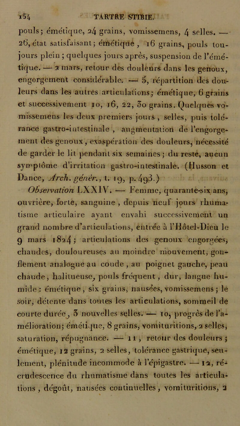 pouls; émétique, 24 grains, vomissemens, 4 selles. — 26, e'tai satisfaisant; émétique , 16 grains, pouls tou- jours plein ; quelques jours après, suspension de l’éiné- tique. — 2 mars, retour des douleurs dans les genoux, engorgement considérable. — 5, répartition des dou- leurs dans les autres articulations; émétique, 6 grains et successivement 10, 16, 22, 5o grains. Quelques vo- missemens les deux premiers jours , selles, puis tolé- rance gastro-intestinale , augmentation de l'engorge- ment des genoux, exaspération des douleurs, nécessité de garderie lit pendant six semaines; du reste, aucun symptôme d’irritation gastro-intestinale. (Husson et Dance, Arch. génèr., t. 19, p. 4g3.) Observation LXXIV. — Femme, quarante-six ans, ouvrière, forte, sanguine , depuis neuf jours rhuma- tisme articulaire ayant envahi successivement, un grand nombre d’articulations, entrée à l’Hôtel-Dieu le 9 mars i8a4; articulations des genoux engorgées, chaudes, douloureuses au moindre mouvement, gon- flement analogue au coude , au poignet gauche, peau chaude, halitueuse^ pouls fréquent, dur, langue hu- mide : émétique, six grains, nausées, vomissemens ; le soir, détente dans toutes les articulations, sommeil de courte durée^ 3 nouvelles selles. — 10, progrès de l’a- mélioration; émétique, 8 grains, vomituritions, 2 selles, saturation, répugnance. — 11 , retour des douleurs ; émétique, 12 grains, 2 selles, tolérance gastrique, seu- lement, plénitude incommode à l’épigastre. — 12, re- crudescence du rhumatisme dans toutes les articula- tions , dégoût, nausées continuelles, vomituritions, 3