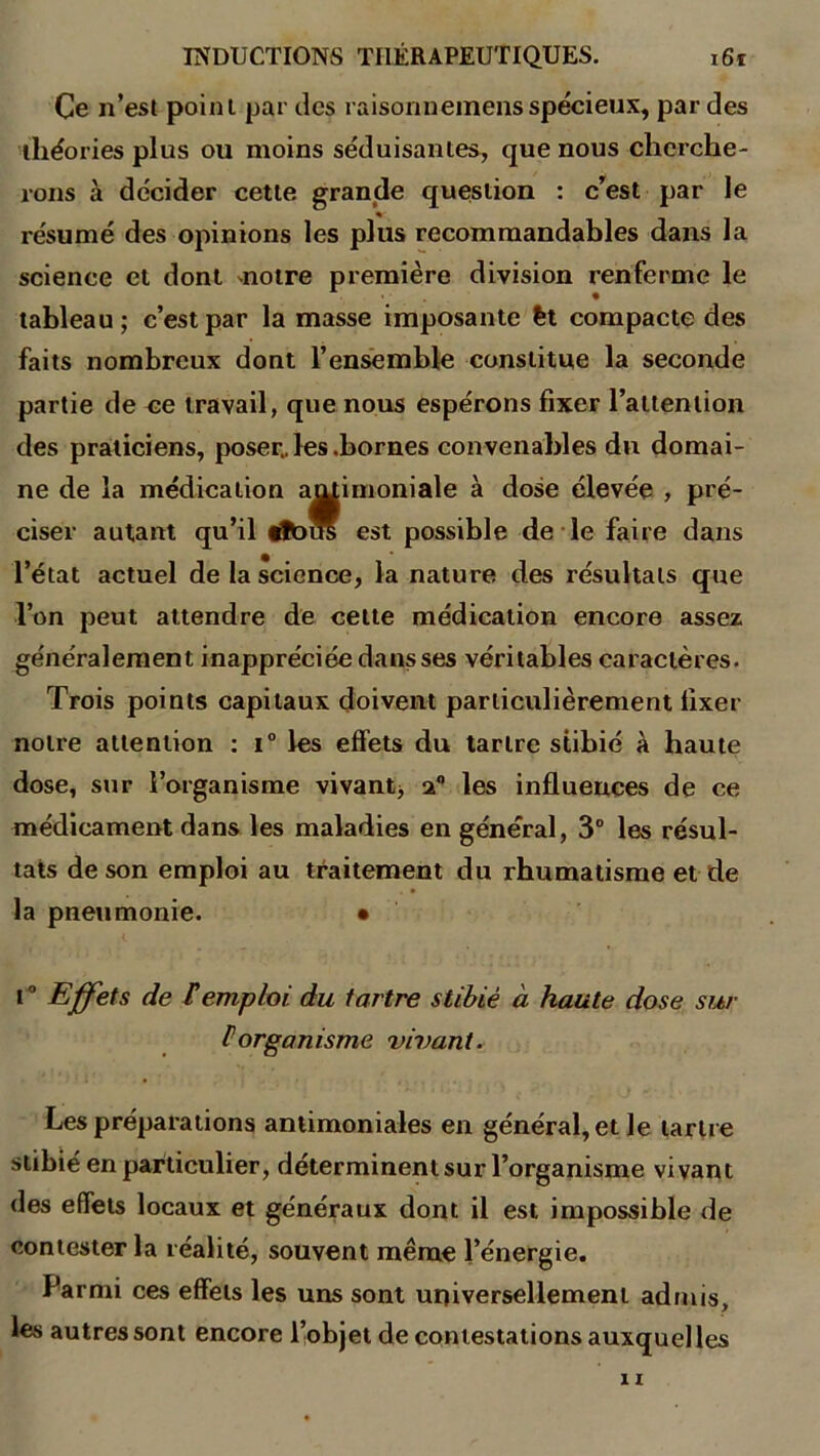 Ce n’est point par des raisonnemensspécieux, par des théories plus ou moins séduisantes, que nous cherche- rons à décider cette grande question : c’est par le résumé des opinions les plus recommandables dans la science et dont notre première division renferme le tableau; c’est par la masse imposante èt compacte des faits nombreux dont l’ensemble constitue la seconde partie de ce travail, que nous espérons fixer l’attention des praticiens, poser, les .bornes convenables du domai- ne de la médication antimoniale à dose élevée , pré- ciser autant qu’il tïbus est possible de le faire dans l’état actuel de la science, la nature des résultats que l’on peut attendre de celte médication encore assez généralement inappréciée dans ses véritables caractères. Trois points capitaux doivent particulièrement fixer notre attention : i° les effets du tartre stibié à haute dose, sur l’organisme vivant* les influences de ce médicament dans les maladies en général, 3° les résul- tats de son emploi au traitement du rhumatisme et de la pneumonie. • i ° Effets de F emploi du tartre stibié à haute dose sur P organisme vivant. Les préparations antimoniales en général, et le tartre stibié en particulier, déterminent sur l’organisme vivant des effets locaux et généraux dont il est impossible de contester la réalité, souvent même l’énergie. Parmi ces effets les uns sont universellement admis, les autres sont encore l’objet de contestations auxquel les