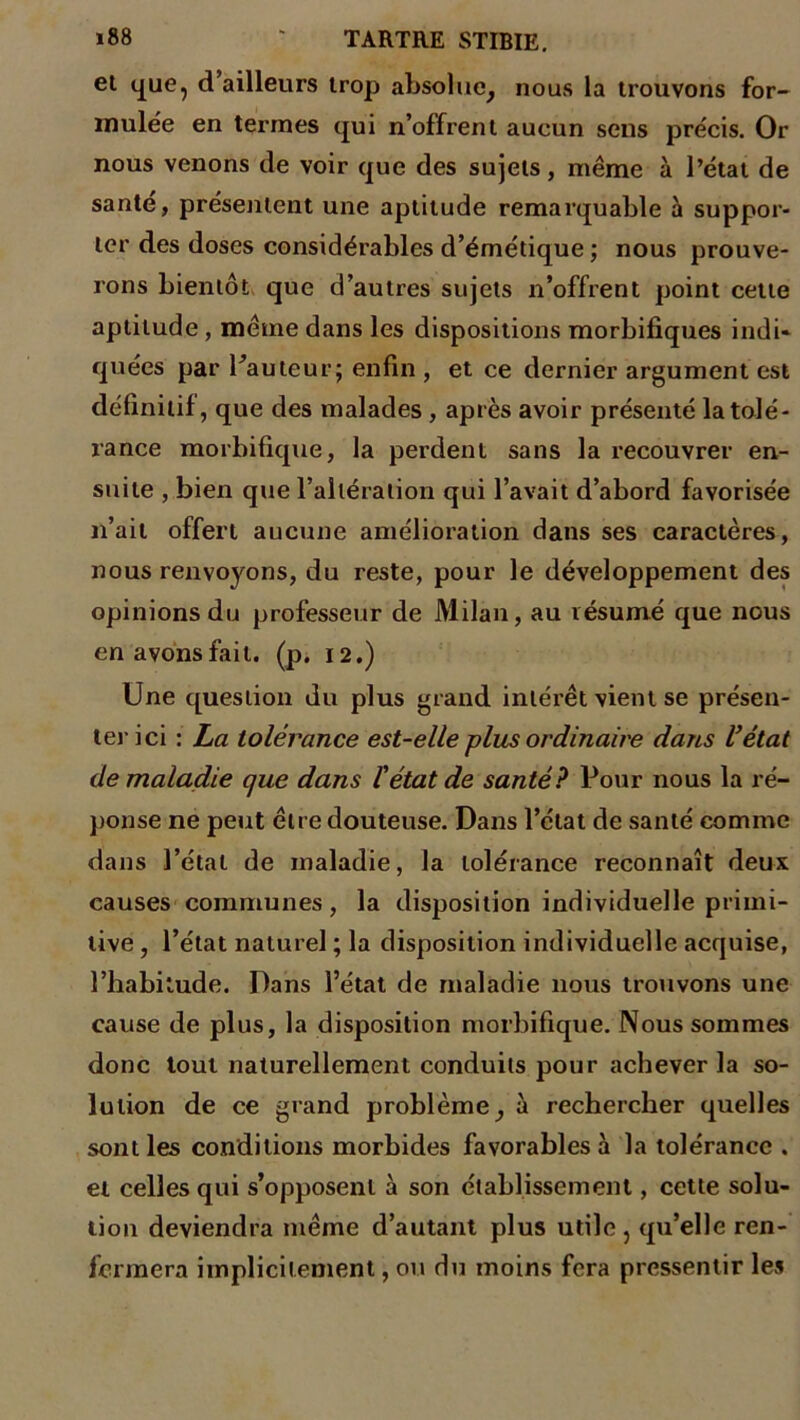 et que, d’ailleurs trop absolue, nous la trouvons for- mulée en termes qui n’offrent aucun sens précis. Or nous venons de voir que des sujets, même à l’état de santé, présentent une aptitude remarquable à suppor- ter des doses considérables d’émétique ; nous prouve- rons bientôt que d’autres sujets n’offrent point cette aptitude , même dans les dispositions morbifiques indi- quées par Fauteur; enfin , et ce dernier argument est définitif, que des malades , après avoir présenté la tolé- rance morbifique, la perdent sans la recouvrer en- suite , bien que l’altération qui l’avait d’abord favorisée n’ait offert aucune amélioration dans ses caractères, nous renvoyons, du reste, pour le développement des opinions du professeur de Milan, au résumé que nous en avons fait. (p. 12.) Une question du plus grand intérêt vient se présen- ter ici : La tolérance est-elle plus ordinaire dans l’état de maladie que dans l'état de santé? Pour nous la ré- ponse ne peut être douteuse. Dans l’état de santé comme dans l’état de maladie, la tolérance reconnaît deux causes communes, la disposition individuelle primi- tive , l’état naturel ; la disposition individuelle acquise, l’habitude. Dans l’état de maladie nous trouvons une cause de plus, la disposition morbifique. Nous sommes donc tout naturellement conduits pour achever la so- lution de ce grand problème, à rechercher quelles sont les conditions morbides favorables à la tolérance . et celles qui s’opposent à son établissement, cette solu- tion deviendra même d’autant plus utile , qu’elle ren- fermera implicitement, ou du moins fera pressentir les