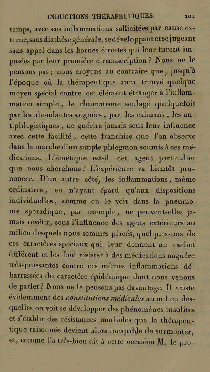 temps, avec ces inflammations sollicitées par cause ex- terne,sans diathèse générale, se développant et se j ugeant sans appel dans les bornes étroites qui leur furent im- posées par leur première circonscription ? Nous ne le pensons pas ; nous croyons au contraire que, jusqu’à l’époque où la thérapeutique aura trouvé quelque moyen spécial contre cet élément étranger à l’inflam- mation simple , le rhumatisme soulagé quelquefois par les abondantes saignées , par les caïmans , les an- tiphlogistiques , ne guérira jamais sous leur influence avec cette facilité , celte franchise que l’on observe dans la marche d’un simple phlegmon soumis à ces mé- dications. L’émétique est-il cet agent particulier que nous cherchons ? L’expérience va bientôt pro- noncer. D’un autre côté, les inflammations, même ordinaires, en n’ayant égard qu’aux dispositions individuelles, comme on le voit dans la pneumo- nie sporadique, par exemple, ne peuvent-elles ja- mais revêtir, sous l’influence des agens extérieurs au milieu desquels nous sommes placés, quelques-uns de ces caractères spéciaux qui leur donnent un cachet different et les font résister à des médications naguère tres-puissantes contre ces mêmes inflammations dé- barrassées du caractère épidémique dont nous venons de parler ? Nous ne le pensons pas davantage. Il existe évidemment des constitutions médicales au milieu des- quelles on voit se développer des phénomènes insolites et s’établir des résistances morbides que la thérapeu- tique raisonnée devient alors incapable de surmonter, et, comme l’a très-bien dit à cette occasion M. le pro-