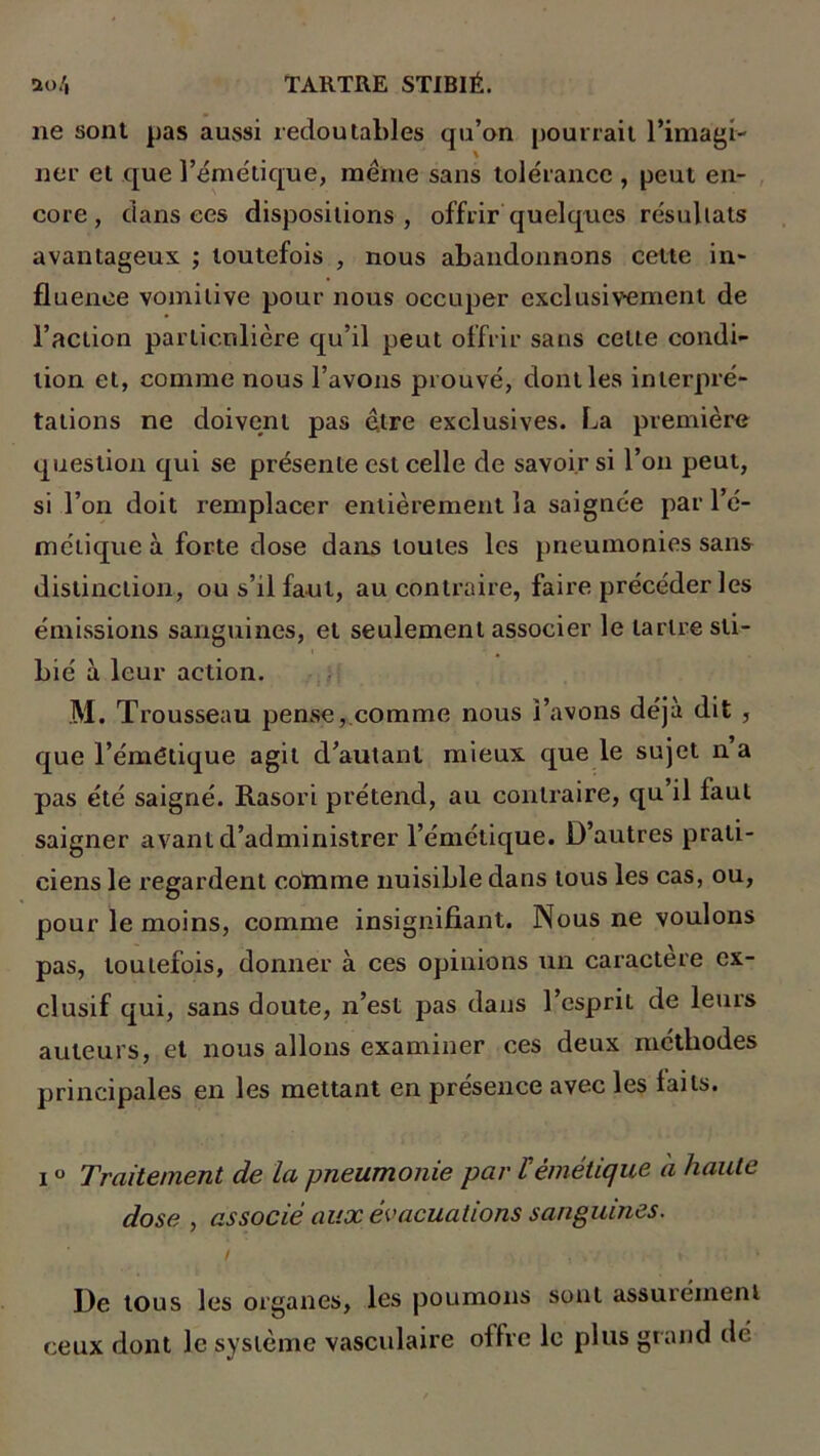 ne sont pas aussi redoutables qu’on pourrait l’imagi- ner et que l’émétique, même sans tolérance , peut en- core , dansées dispositions, offrir quelques résullats avantageux ; toutefois , nous abandonnons cette in- fluence vomitive pour nous occuper exclusivement de Faction particulière qu’il peut offrir sans celle condi- tion et, comme nous l’avons prouvé, dont les intei’pré- tâtions ne doivent pas être exclusives. La première question qui se présente est celle de savoir si l’on peut, si l’on doit remplacer entièrement la saignée par l’é- métique à forte dose dans toutes les pneumonies sans distinction, ou s’il faut, au contraire, faire précéder les émissions sanguines, et seulement associer le tartre sti- bié à leur action. M. Trousseau pense, comme nous l’avons déjà dit , que l’émétique agit d’autant mieux que le sujet n a pas été saigné. Rasori prétend, au contraire, qu il faut saigner avant d’administrer l’émétique. D’autres prati- ciens le regardent coïnme nuisible dans tous les cas, ou, pour le moins, comme insignifiant. Nous ne voulons pas, toutefois, donner à ces opinions un caractère ex- clusif qui, sans doute, n’est pas dans l’esprit de leurs auteurs, et nous allons examiner ces deux méthodes principales en les mettant en présence avec les laits. i ° Traitement de la pneumonie par l'émétique à haute dose , associé aux évacuations sanguines. i , , * . * De tous les organes, les poumons sont assurément ceux dont le système vasculaire offre le plus grand dé