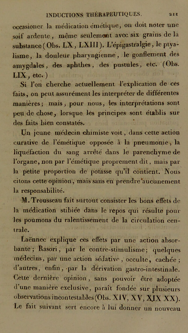 occasioner la médication cinétique, on doit noter une soi! ardente, même seulement avec six grains de la substance ( Obs. LX, LXUI). L’épigastralgie, le ptya- lisme, la douleur pharyngienne , le gonflement des amygdales, des aphthes, des pustules, etc. (Obs. LIX , etc. ) Si l’on cherche actuellement l’explication de ces faits, on peut assurément les interpréter de différentes manières; mais, pour nous, les interprétations sont peu de chose} lorsque les principes sont établis sur des faits bien constatés. Un jeune médecin chimiste voit, dans cette action curative de l’émétique opposée à la pneumonie, la liquéfaction du sang arrêté dans le parenchyme de l’organe, non par l’émétique proprement dit, mais par la petite proportion de potasse qu’il contient. Nous citons cette opinion , mais sans en prendre‘aucunement la responsabilité. M. Trousseau fait surtout consister les bons effets de la médication stihiée dans le repos qui résulte poul- ies poumons du ralentissement de la circulation cen- trale. Laënnec explique ces effets par une action absor- bante ; Rasori, par le contre-stimulisme; quelques médecins, par une action sédative, occulte, cachée ; d’autres, enfin, par la dérivation gastro-intestinale. Cette dernière opinion, sans pouvoir être adoptée d’une manière exclusive, paraît fondée sur plusieurs observations incontestables (Obs. XIV, XV, XJX XX). Le fait suivant sert encore a lui donner un nouveau