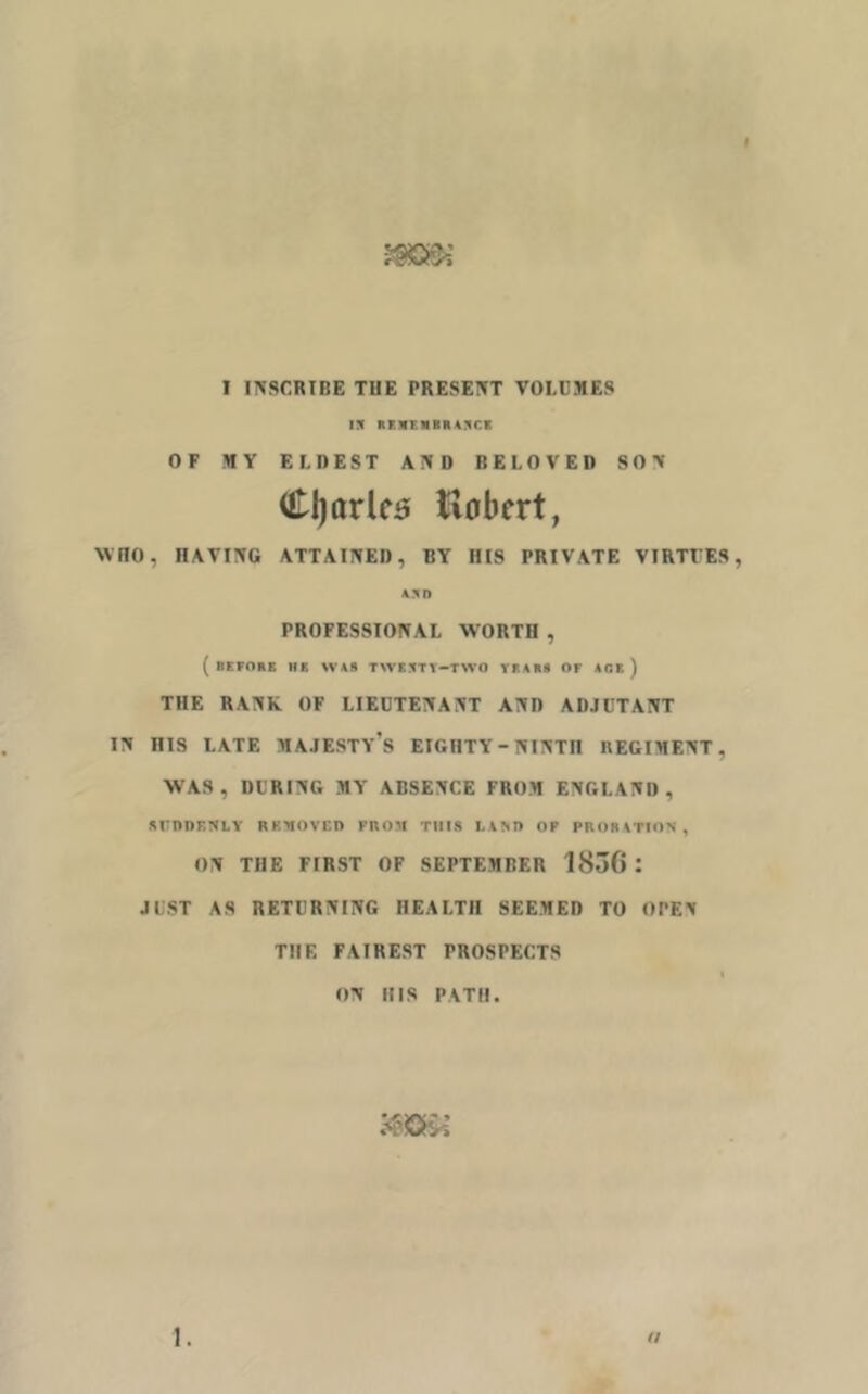 I ms® I INSCRIBE THE PRESENT VOLUMES 15 RETCMBIIASCE OF MY ELDEST A Y D BELOVED SOY Cljorles llobcrt, WHO, HAVING ATTAINED, BY IIIS PRIVATE VIRTUES, 45 D PROFESSIONAL WORTH , ( BEFORE UK \V4S TWK5TT-TWO YK4R8 Or *<!E ) THE RANK OF LIEUTENANT AND ADJUTANT IN HIS LATE MAJESTY’S EIGHTY - NINTH REGIMENT, WAS, DURING MY ABSENCE FROM ENGLAND, SUDDENLY REMOVED FROM THIS LAND OP PROBATION, ON THE FIRST OF SEPTEMBER 1836: JUST AS RETURNING HEALTH SEEMED TO OPEN THE FAIREST PROSPECTS ON HIS PATH. u