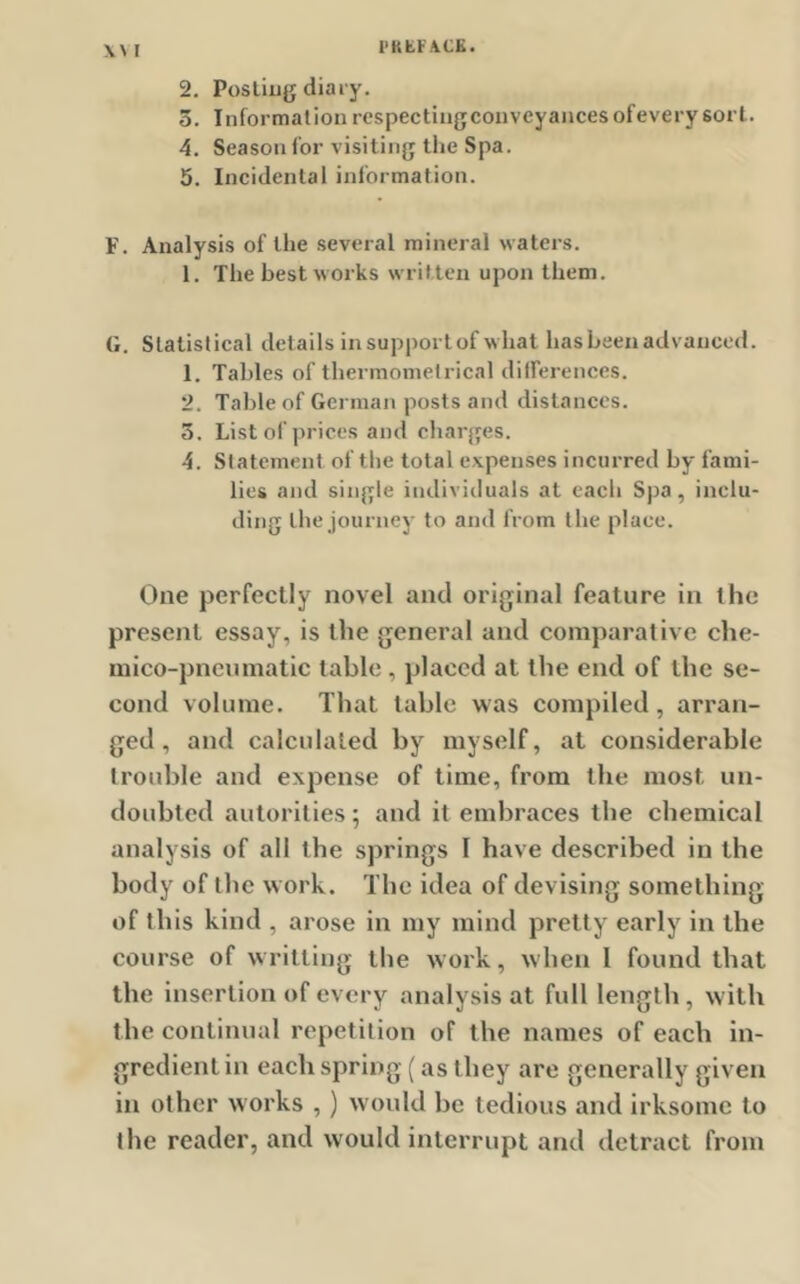 2. Posting diary. 5. Information rcspectingconveyancesofeverysort. 4. Season for visiting the Spa. 5. Incidental information. F. Analysis of the several mineral waters. 1. The best works written upon them. G. Statistical details in support of what has been advanced. 1. Tables of thermometrical differences. 2. Table of German posts and distances. 5. List of prices and charges. 4. Statement of the total expenses incurred by fami- lies and single individuals at each Spa, inclu- ding the journey to and from the place. One perfectly novel and original feature in the present essay, is the general and comparative che- mico-pneumatic table , placed at the end of the se- cond volume. That table was compiled , arran- ged , and calculated by myself, at considerable trouble and expense of time, from the most un- doubted autorities; and it embraces the chemical analysis of all the springs 1 have described in the body of the work. The idea of devising something of this kind , arose in my mind pretty early in the course of writting the work, when I found that the insertion of every analysis at full length, with the continual repetition of the names of each in- gredient in each spring (as they are generally given in other works , ) would be tedious and irksome to the reader, and would interrupt and detract from