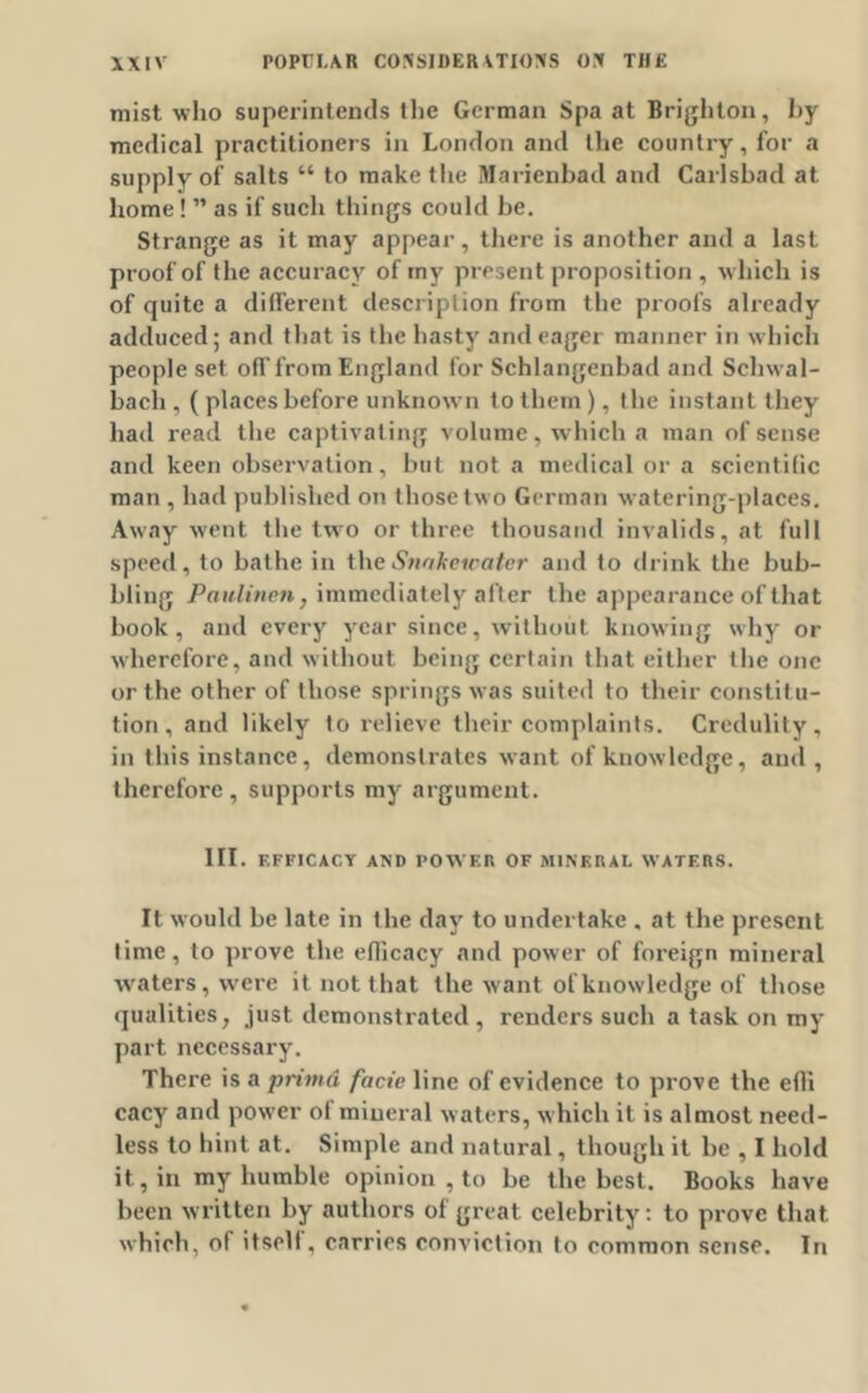 mist who superintends the German Spa at Brighton, hy medical practitioners in London and the country, for a supply of salts “ to make the Marienbad and Carlsbad at home! ” as if such things could be. Strange as it may appear, there is another and a last proof of the accuracy of my present proposition , which is of quite a different description from the proofs already adduced; and that is the hasty and eager manner in which people set off from England for Schlangenbad and Sclnval- bacli, ( places before unknown to them ), t he instant they had read the captivating volume, which a man of sense and keen observation, but not a medical or a scientific man , had published on those two German w atering-places. Away went the two or three thousand invalids, at full speed, to bathe in theSnakewater and to drink the bub- bling Paulinen} immediately after the appearance of that book, and every year since, without knowing why or wherefore, and without being certain that either the one or the other of those springs was suited to their constit u- tion, and likely to relieve their complaints. Credulity, in this instance, demonstrates want of knowledge, and , therefore , supports my argument. III. EFFICACY AND POWER OF MINERAL WATERS. It would be late in the day to undertake , at the present time, to prove the efficacy and power of foreign mineral waters, were it not that the want of knowledge of those qualities, just demonstrated , renders such a task on my part necessary. There is a primd facie line of evidence to prove the effi cacy and power ol mineral waters, which it is almost need- less to hint at. Simple and natural, though it be , I hold it, in my humble opinion , to be the best. Books have been written by authors of great celebrity: to prove that which, of itself, carries conviction to common sense. In