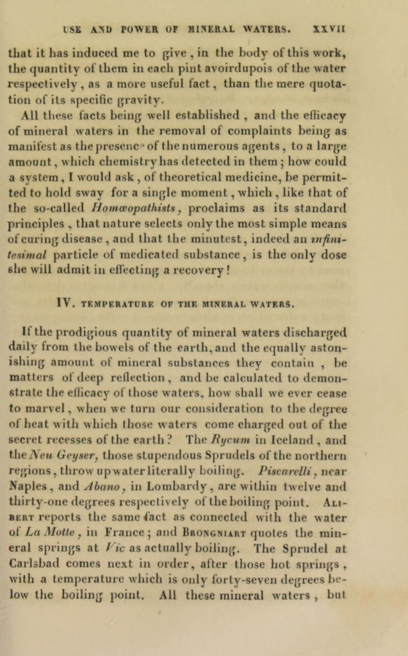 that it has induced me to give , in the body of this work, the quantity of them in each pint avoirdupois of the water respectively, as a more useful fact, than the mere quota- tion of its specific gravity. All these facts being well established , and the eflicacy of mineral waters in the removal of complaints being as manifest as the presenc' of t he numerous agents, to a large amount, which chemistry has detected in them ; how could a system, I would ask , of theoretical medicine, be permit- ted to hold sway for a single moment, which, like that of the so-called Homaopathists, proclaims as its standard principles , that nature selects only the most simple means of curing disease , and that the minutest, indeed an infini- tesimal particle of medicated substance, is the only dose she will admit in effecting a recovery! IV. TF.MPERATURE OF THF. MINERAL WATERS. If the prodigious quantity of mineral waters discharged daily from the bowels of the earth,and the equally aston- ishing amount of mineral substances they contain , be matters of deep reflection, and be calculated to demon- strate the eflicacy of those waters, how shall we ever cease to marvel, when we turn our consideration to the degree of heat with which those waters come charged out of the secret recesses of the earth ? The Rycum in Iceland , and theiVew Geyser, those stupendous Sprudels of the northern regions, throw up water literally boiling. Piscarelli, near Naples, and Abano, in Lombardy, are within twelve and thirty-one degrees respectively of the boiling point. Ali- bert reports the same Tact as connected with the water of La Motto, in France; and Brongniart quotes the min- eral springs at Vic as actually boiling. The Sprudel at Carlsbad comes next in order, after those hot springs , with a temperature which is only forty-seven degrees be- low the boiling point. All these mineral waters , but