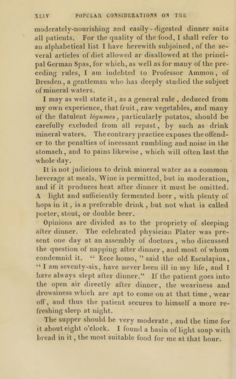 moderately-nourishing and easily-digested dinner suits all patients. For the quality of the food, 1 shall refer to au alphabetical list I have herewith subjoined, of the se- veral articles of diet allowed ar disallowed at the princi- pal German Spas, for which, as well as for many of the pre- ceding rules, I am indebted to Professor Ammon, of Dresden, a gentleman who lias deeply studied the subject of mineral waters. I may as well state it, as a general rule , deduced from my own experience, that fruit, raw vegetables, and many of the flatulent legumes, particularly potatos, should be carefully excluded from all repast, by such as drink mineral waters. The contrary practice exposes the offend- er to the penalties of incessant rumbling and noise in the stomach, and to pains likewise, which will often last the whole day. It is not judicious to drink mineral water as a common beverage at meals. Wine is permitted, but in moderation, and if it produces heat after dinner it must be omitted. A light and sufficiently fermented beer, with plenty of hops in it, is a preferable drink , but not what is called porter, stout, or double beer. Opinions are divided as 1o the propriety of sleeping after dinner. The celebrated physician Plater was pre- sent one day at an assembly of doctors , who discussed the question of napping after dinner, and most of whom condemnid it. “ Eccc homo, ” said the old Esculapius, “ I am seventy-six, have never been ill in my life, and I have always slept alter dinner.” If the patient goes into the open air directly after dinner, the weariness and drowsiness which are apt to come on at. that time , wear off, and thus the patient secures to himself a more re- freshing sleep at night. The supper should be very moderate , and the time for it about eight o clock. I found a basin of light soup with bread in it, the most suitable food for me at. that hour.