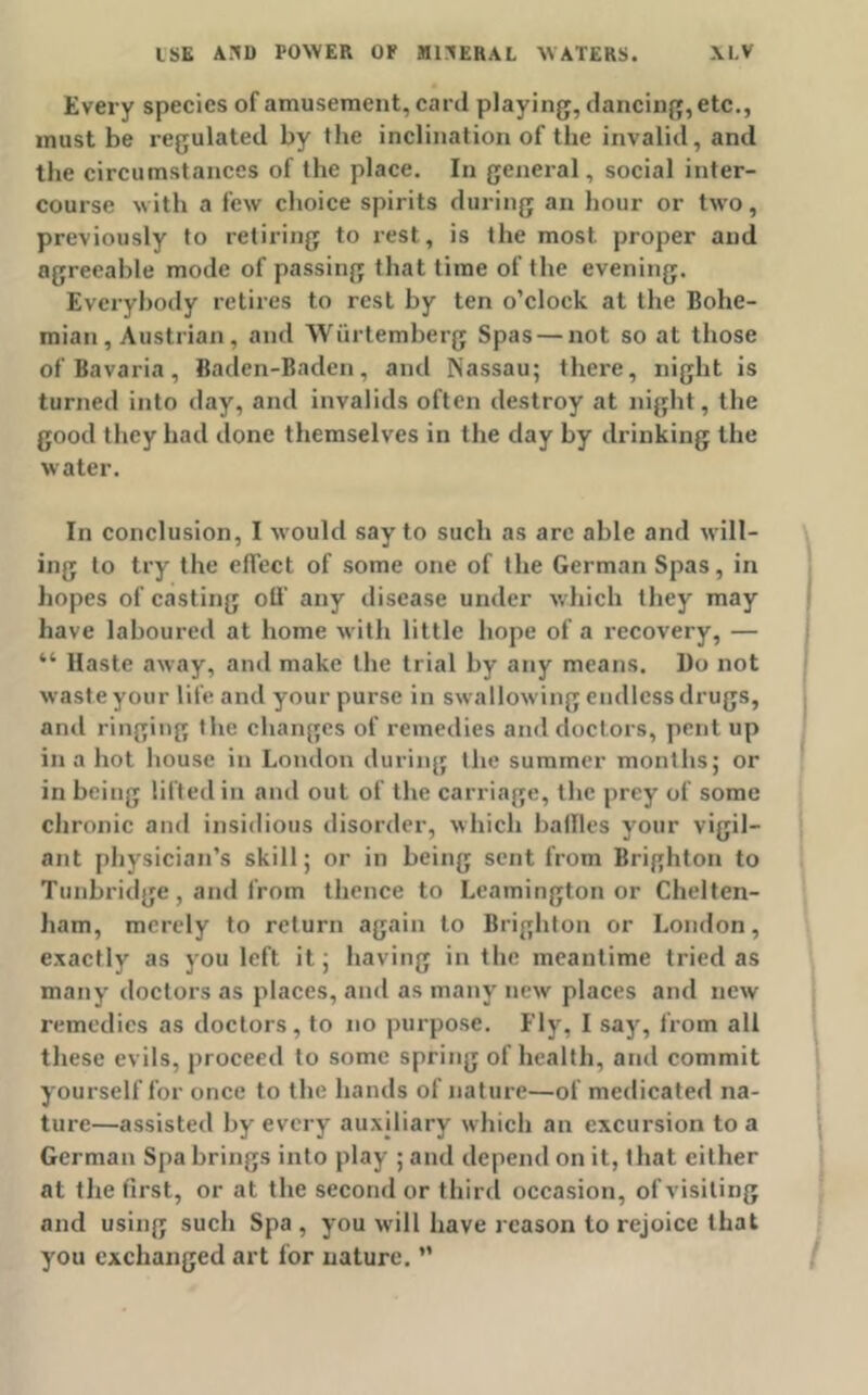 Every species of amusement, card playing, dancing, etc., must be regulated by the inclination of the invalid, and the circumstances of the place. In general, social inter- course with a few choice spirits during an hour or two, previously to retiring to rest, is the most, proper and agreeable mode of passing that time of the evening. Everybody retires to rest by ten o’clock at the Bohe- mian, Austrian, and Wiirtemberg Spas — not so at those of Bavaria, Baden-Baden, and Nassau; there, night is turned into day, and invalids often destroy at night, the good they had done themselves in the day by drinking the water. In conclusion, I would say to such as arc able and will- ing to try the effect of some one of the German Spas, in hopes of casting oil' any disease under which they may have laboured at home with little hope of a recovery, — “ Haste away, and make the trial by any means. Do not waste your life and your purse in swallowing endless drugs, anti ringing the changes of remedies and doctors, pent up ilia hot house in London during the summer months; or in being lifted in and out of the carriage, the prey of some chronic and insidious disorder, which bailies your vigil- ant physician’s skill; or in being sent from Brighton to Tunbridge, and from thence to Leamington or Chelten- ham, merely to return again to Brighton or London, exactly as you left it; having in the meantime tried as many doctors as places, and as many new places and new remedies as doctors, to no purpose. Fly, I say, from all these evils, proceed to some spring of health, and commit yourself for once to the hands of nature—of medicated na- ture—assisted by every auxiliary which an excursion to a German Spa brings into play ; and depend on it, that either at the first, or at the second or third occasion, of visiting and using such Spa, you will have reason to rejoice that you exchanged art for nature. ”