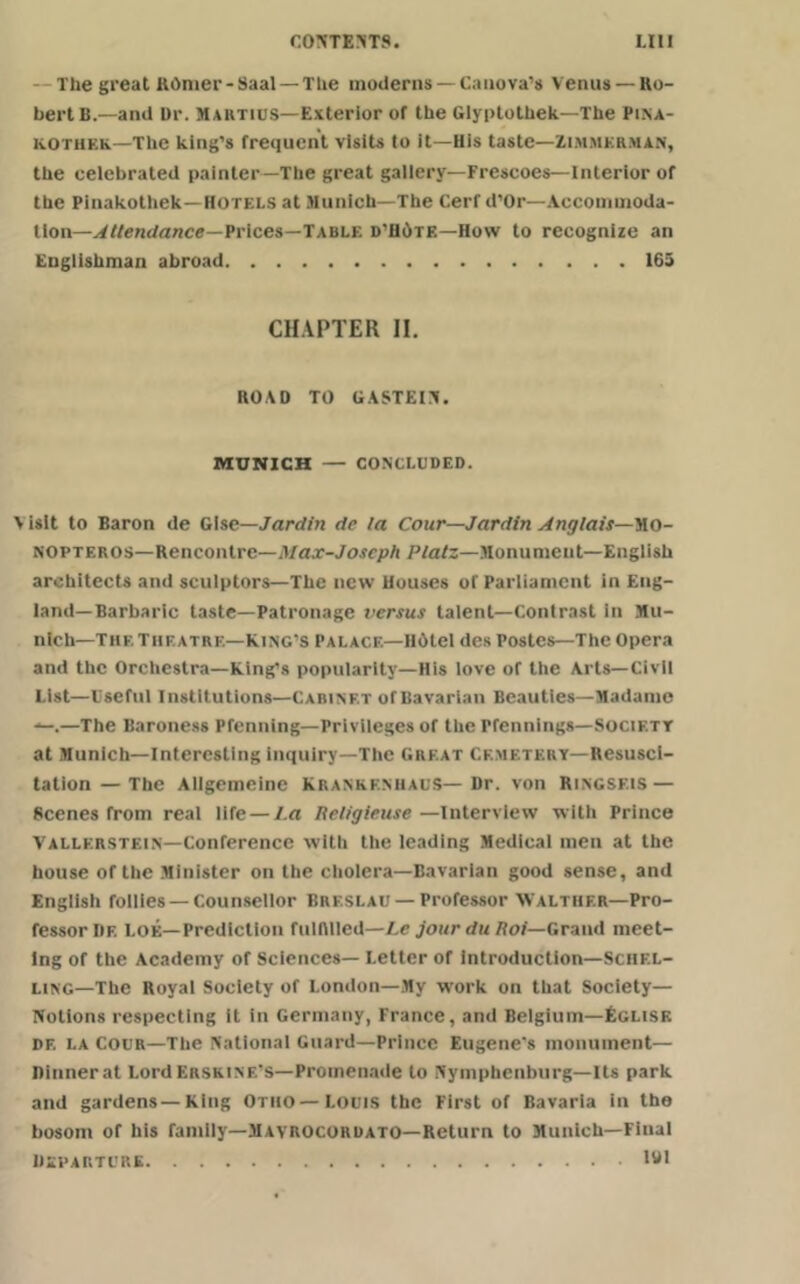 The great ROmer-Saal — The moderns —Canova’s Venus —Ro- bert B.—and Dr. Martius—Exterior of the Glyptothek—The Pina- kOthf.Iv—The king’s frequent visits to it—His taste—Zimmerman, the eelebrated painter—The great gallery—Frescoes—Interior of the Pinakothek—Hotels at Munich—The Cert d’Or—Accommoda- tion—Attendance—Prices—Table d’HOtf.—How to recognize an Englishman abroad 165 CHAPTER II. ROAD TO GASTEIN. MUNICH — CONCLUDED. \ isit to Baron de Gise—Jardin de la Cow—Jardin Anglais—Ulo- NOpteros—Rencontre—yi ax-Joseph Platz—Monument—English architects and sculptors—The new Houses of Parliament in Eng- land-Barbaric taste—Patronage versus talent—Contrast in Mu- nich—Thf. Theatre—King’s Palace—HOtcl des Postes—The Opera and the Orchestra—King’s popularity—His love of the Arts—Civil List—Useful Institutions—Cabinet ofBavarian Beauties—Madame —.—The Baroness Pfenning—Privileges of the Pfennings—Socif.tt at Munich—Interesting inquiry—The Great Cemetery—Resusci- tation— The Allgemeine Krankf.nhauS—Dr. von Ringsf.is — Scenes from real life — l.a Religieuse —Interview with Prince Vallf.rstein—Conference with the leading Medical men at the house of the Minister on the cholera—Bavarian good sense, and English follies —Counsellor Breslau — Professor AValthf.r—Pro- fessor Iif. Loe—Prediction fulfilled—Lc jour du Hoi—Grand meet- ing of the Academy of Sciences— Letter of Introduction—Sciif.l- ling—The Royal Society of London—My w'ork on that Society— Notions respecting it in Germany, France, and Belgium—Fglisk df. la Cour—The National Guard—Prince Eugene's monument— Dinner at Lord Eiiskine's— Promenade to Nymphcnburg—Its park and gardens—King Otho—Louis the First of Bavaria in the bosom of his family—Mavrocordato—Return to Munich—Final Departure 191