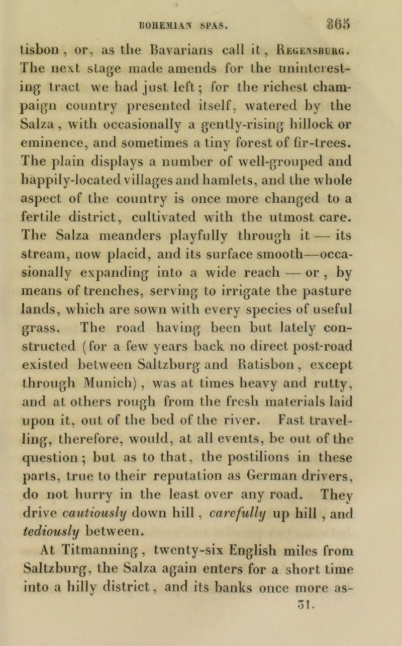 tisboii , or, as the Bavarians call it, Reuensbukc. The next stage made amends for the uninterest- ing tract we had just left; for the richest cham- paign country presented itself, watered by the Sal/.a , with occasionally a gently-rising hillock or eminence, and sometimes a tiny forest of fir-trees. The plain displays a number of well-grouped and happily-located villages and hamlets, and the whole aspect of the country is once more changed to a fertile district, cultivated with the utmost care. The Salza meanders playfully through it—its stream, now placid, and its surface smooth—occa- sionally expanding into a wide reach — or , by means of trenches, serving to irrigate the pasture lands, which are sown with every species of useful grass. The road having been but lately con- structed (for a few years back no direct post-road existed between Saltzburg and Ratisbon , except through Munich), was at times heavy and rutty, and at others rough from the fresh materials laid upon it, out of the bed of the river. Fast travel- ling, therefore, would, at all events, be out of the question; but as to that, the postilions in these parts, true to their reputation as German drivers, do not hurry in the least over any road. They drive cautiously down hill, carefully up hill , and tediously between. At Titmanning, twenty-six English miles from Saltzburg, the Salza again enters for a short time into a hilly district, and its banks once more as- 31.