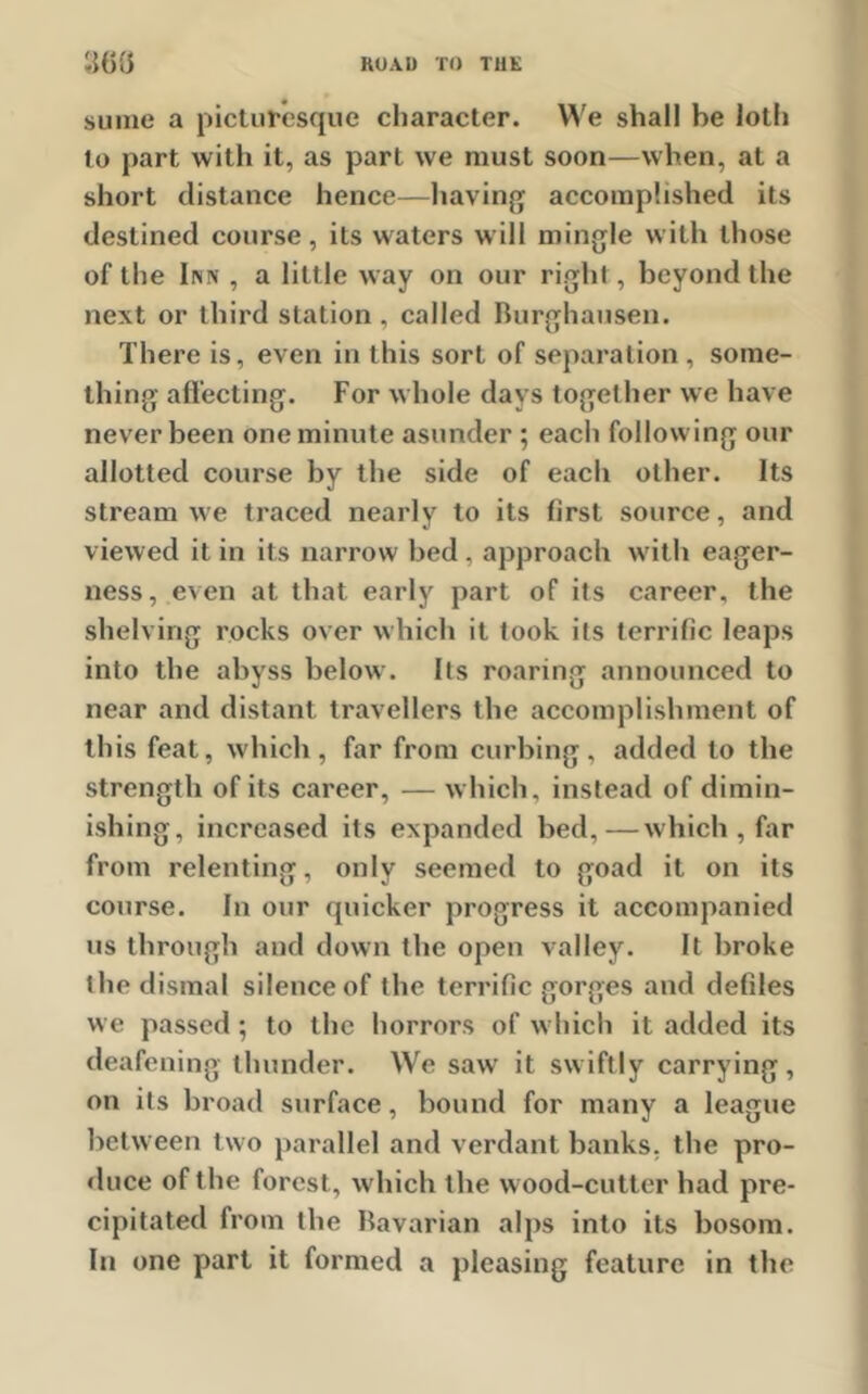 sume a picturesque character. We shall be loth to part with it, as part we must soon—when, at a short distance hence—having accomplished its destined course, its waters will mingle with those of the Inn , a little way on our right, beyond the next or third station , called Burghausen. There is, even in this sort of separation , some- thing affecting. For whole days together we have never been one minute asunder ; each following our allotted course by the side of each other. Its stream we traced nearly to its first source, and viewed it in its narrow bed , approach with eager- ness, even at that early part of its career, the shelving rocks over which it took its terrific leaps into the abyss below. Its roaring announced to near and distant travellers the accomplishment of this feat, which, far from curbing, added to the strength of its career, — which, instead of dimin- ishing, increased its expanded bed,—which , far from relenting, only seemed to goad it on its course. In our quicker progress it accompanied us through and down the open valley. It broke the dismal silence of the terrific gorges and defiles we passed; to the horrors of which it added its deafening thunder. We saw it swiftly carrying, on its broad surface, bound for many a league between two parallel and verdant banks, the pro- duce of the forest, which the wood-cutter had pre- cipitated from the bavarian alps into its bosom. In one part it formed a pleasing feature in the